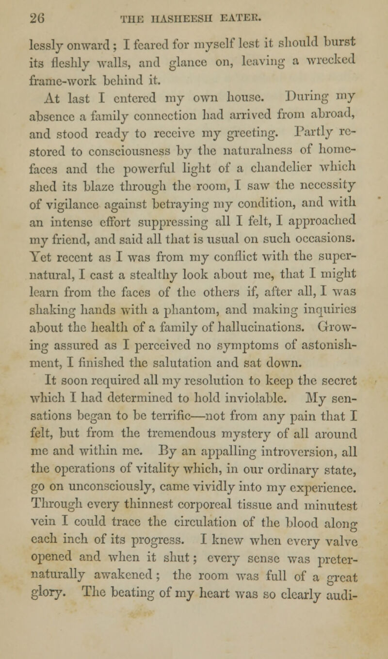 lessly onward; I feared for myself lest it should burst its fleshly walls, and glance on, leaving a wrecked frame-work behind it. At last I entered my own house. During my absence a family connection had arrived from abroad, and stood ready to receive my greeting. Partly re- stored to consciousness by the naturalness of home- faces and the powerful light of a chandelier which shed its blaze through the room, I saw the necessity of vigilance against betraying my condition, and with an intense effort suppressing all I felt, I approached my friend, and said all that is usual on such occasions. Yet recent as I was from my conflict with the super- natural, I cast a stealthy look about me, that I might learn from the faces of the others if, after all, I was shaking hands with a phantom, and making inquiries about the health of a family of hallucinations. Grow- ing assured as I perceived no symptoms of astonish- ment, I finished the salutation and sat down. It soon required all my resolution to keep the secret which I had determined to hold inviolable. My sen- sations began to be terrific—not from any pain that I felt, but from the tremendous mystery of all around me and within me. By an appalling introversion, all the operations of vitality which, in our ordinary state, go on unconsciously, came vividly into my experience. Through every thinnest corporeal tissue and minutest vein I could trace the circulation of the blood along each inch of its progress. I knew when every valve opened and when it shut; every sense was preter- naturally awakened ; the room Avas full of a great glory. The beating of my heart was so clearly audi-
