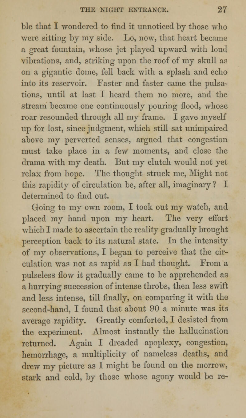 He that I wondered to find it unnoticed by those who were sitting by my side. Lo, now, that heart became a great fountain, whose jet played upward with loud vibrations, and, striking upon the roof of my skull as on a gigantic dome, fell back with a splash and echo into its reservoir. Faster and faster came the pulsa- tions, until at last I heard them no more, and the stream became one continuously pouring flood, whose roar resounded through all my frame. I gave myself up for lost, since judgment, which still sat unimpaired above my perverted senses, argued that congestion must take place in a few moments, and close the drama with my death. But my clutch would not yet relax from hope. The thought struck me, Might not this rapidity of circulation be, after all, imaginary ? I determined to find out. Going to my own room, I took out my watch, and placed my hand upon my heart. The very effort which I made to ascertain the reality gradually brought perception back to its natural state. In the intensity of my observations, I began to perceive that the cir- culation was not as rapid as I had thought. From a pulseless flow it gradually came to be apprehended as a hurrying succession of intense throbs, then less swift and less intense, till finally, on comparing it with the second-hand, I found that about 90 a minute was its average rapidity. Greatly comforted, I desisted from the experiment. Almost instantly the hallucination returned. Again I dreaded apoplexy, congestion, hemorrhage, a multiplicity of nameless deaths, and drew my picture as I might be found on the morrow, stark and cold, by those whose agony would be re-