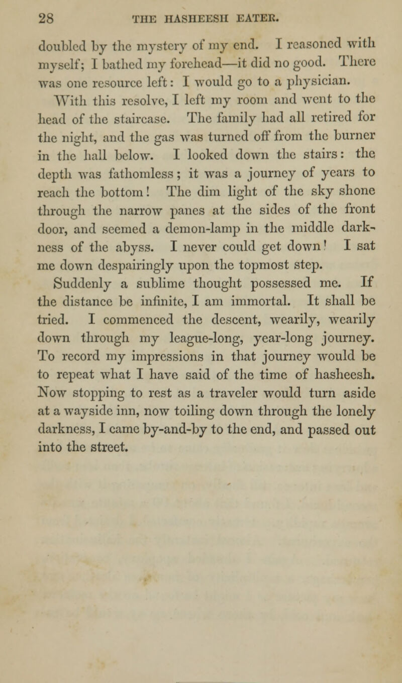 doubled by the mystery of my end. I reasoned with myself; I bathed my forehead—it did no good. There was one resource left: I Avould go to a physician. With this resolve, I left my room and went to the head of the staircase. The family had all retired for the night, and the gas was turned off from the burner in the hall below. I looked down the stairs: the depth was fathomless; it was a journey of years to reach the bottom! The dim light of the sky shone through the narrow panes at the sides of the front door, and seemed a demon-lamp in the middle dark- ness of the abyss. I never could get down! I sat me down despairingly upon the topmost step. Suddenly a sublime thought possessed me. If the distance be infinite, I am immortal. It shall be tried. I commenced the descent, wearily, wearily down through my league-long, year-long journey. To record my impressions in that journey would be to repeat what I have said of the time of hasheesh. Now stopping to rest as a traveler would turn aside at a wayside inn, now toiling down through the lonely darkness, I came by-and-by to the end, and passed out into the street.