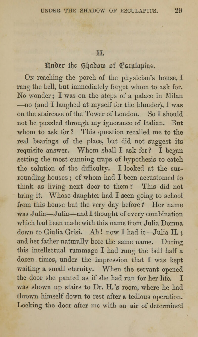 II. Mtibtx tl)c Sfyaoouj of (Escnlapius. On reaching the porch of the physician's house, I rang the bell, but immediately forgot whom to ask for. No wonder; I was on the steps of a palace in Milan —no (and I laughed at myself for the blunder), I was on the staircase of the Tower of London. So I should not be puzzled through my ignorance of Italian. But whom to ask for? This question recalled me to the real bearings of the place, but did not suggest its requisite answer. Whom shall I ask for? I began setting the most cunning traps of hypothesis to catch the solution of the difficulty. I looked at the sur- rounding houses; of whom had I been accustomed to think as living next door to them? This did not bring it. Whose daughter had I seen going to school from this house but the very day before ? Her name was Julia—Julia—and I thought of every combination which had been made with this name from Julia Domna down to Giulia Grisi. Ah ! now I had it—Julia H.; and her father naturally bore the same name. During this intellectual rummage I had rung the bell half a dozen times, under the impression that I was kept waiting a small eternity. When the servant opened the door she panted as if she had run for her life. I was shown up stairs to Dr. H.'s room, where he had thrown himself down to rest after a tedious operation. Locking the door after me with an air of determined