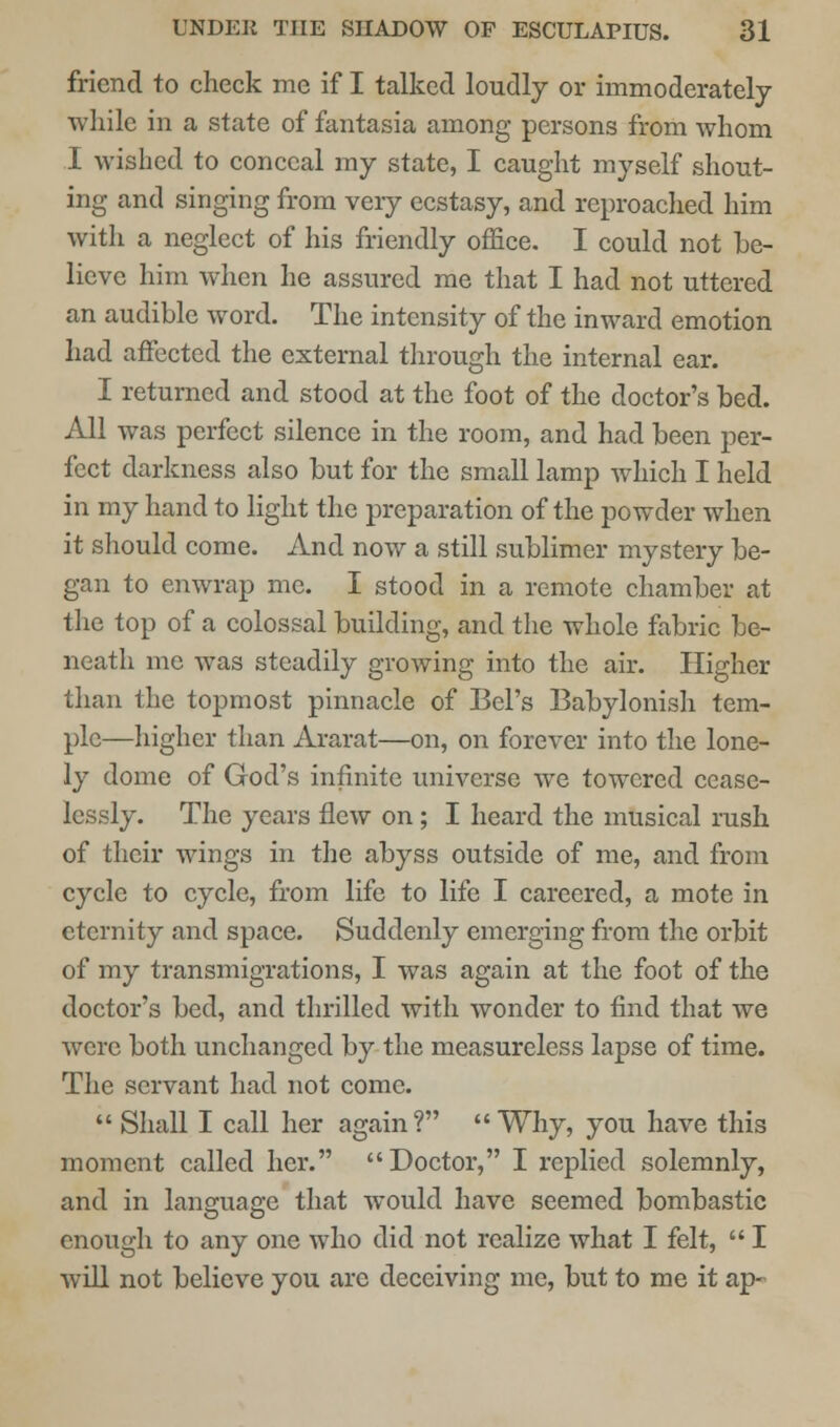 friend to check me if I talked loudly or immoderately while in a state of fantasia among persons from whom I wished to conceal my state, I caught myself shout- ing and singing from veiy ecstasy, and reproached him with a neglect of his friendly office. I could not be- lieve him when he assured me that I had not uttered an audible word. The intensity of the inward emotion had affected the external through the internal ear. I returned and stood at the foot of the doctor's bed. All was perfect silence in the room, and had been per- fect darkness also but for the small lamp which I held in my hand to light the preparation of the powder when it should come. And now a still sublimer mystery be- gan to enwrap me. I stood in a remote chamber at the top of a colossal building, and the whole fabric be- neath me was steadily growing into the air. Higher than the topmost pinnacle of Bel's Babylonish tem- ple—higher than Ararat—on, on forever into the lone- ly dome of God's infinite universe we towered cease- lessly. The years flew on; I heard the musical rush of their wings in the abyss outside of me, and from cycle to cycle, from life to life I careered, a mote in eternity and space. Suddenly emerging from the orbit of my transmigrations, I was again at the foot of the doctor's bed, and thrilled with wonder to find that we were both unchanged by the measureless lapse of time. The servant had not come.  Shall I call her again? Why, you have this moment called her. Doctor, I replied solemnly, and in language that would have seemed bombastic enough to any one who did not realize what I felt,  I will not believe you are deceiving me, but to me it ap-