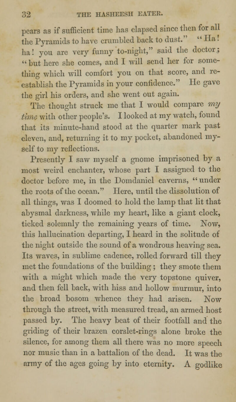 pears as if sufficient time has elapsed since then for all the Pyramids to have crumbled back to dust.  Ha! ha! you arc very funny to-night, said the doctor;  but here she comes, and I will send her for some- thing which will comfort you on that score, and re- establish the Pyramids in your confidence. He gave the girl his orders, and she went out again. The thought struck me that I would compare my time with other people's. I looked at my watch, found that its minute-hand stood at the quarter mark past eleven, and, returning it to my pocket, abandoned my- self to my reflections. Presently I saw myself a gnome imprisoned by a most weird enchanter, whose part I assigned to the doctor before me, in the Domdanicl caverns, under the roots of the ocean. Here, until the dissolution of all things, was I doomed to hold the lamp that lit that abysmal darkness, while my heart, like a giant clock, ticked solemnly the remaining years of time. Nov/, this hallucination departing, I heard in the solitude of the night outside the sound of a wondrous heaving sea. Its waves, in sublime cadence, rolled forward till they met the foundations of the building; they smote them with a might which made the very topstone quiver, and then fell back, with hiss and hollow murmur, into the broad bosom whence they had arisen. Now through the street, with measured tread, an armed host passed by. The heavy beat of their footfall and the griding of their brazen corslet-rings alone broke the silence, for among them all there was no more speech nor music than in a battalion of the dead. It was the army of the ages going by into eternity. A godlike