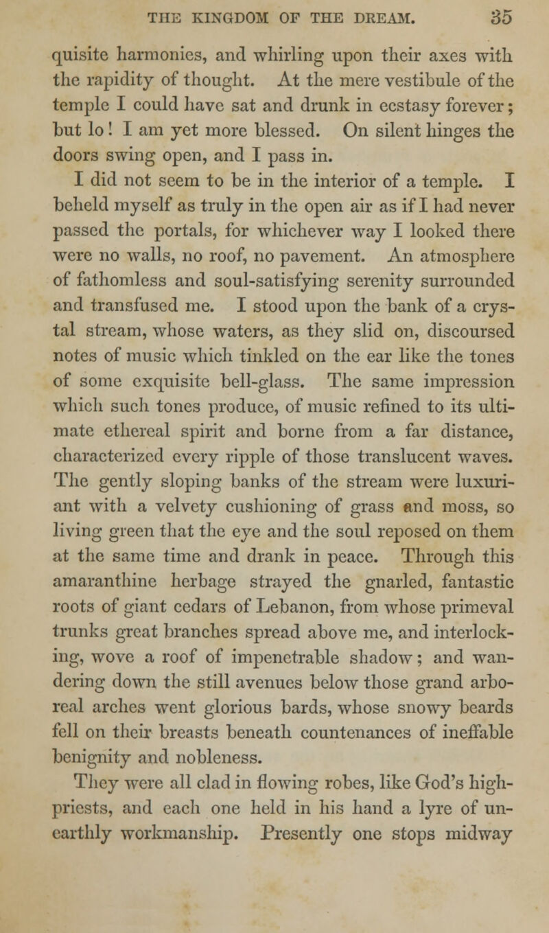 quisitc harmonics, and whirling upon their axes with the rapidity of thought. At the mere vestibule of the temple I could have sat and drunk in ecstasy forever; but lo! I am yet more blessed. On silent hinges the doors swing open, and I pass in. I did not seem to be in the interior of a temple. I beheld myself as truly in the open air as if I had never passed the portals, for whichever way I looked there were no walls, no roof, no pavement. An atmosphere of fathomless and soul-satisfying serenity surrounded and transfused me. I stood upon the bank of a crys- tal stream, whose waters, as they slid on, discoursed notes of music which tinkled on the ear like the tones of some exquisite bell-glass. The same impression which such tones produce, of music refined to its ulti- mate ethereal spirit and borne from a far distance, characterized every ripple of those translucent waves. The gently sloping banks of the stream were luxuri- ant with a velvety cushioning of grass «md moss, so living green that the eye and the soul reposed on them at the same time and drank in peace. Through this amaranthine herbage strayed the gnarled, fantastic roots of giant cedars of Lebanon, from whose primeval trunks great branches spread above me, and interlock- ing, wove a roof of impenetrable shadow; and wan- dering down the still avenues below those grand arbo- real arches went glorious bards, whose snowy beards fell on their breasts beneath countenances of ineffable benignity and nobleness. They were all clad in flowing robes, like God's high- priests, and each one held in his hand a lyre of un- earthly workmanship. Presently one stops midway