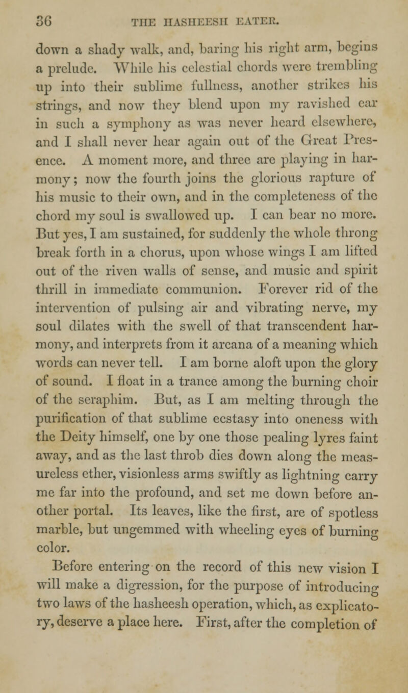 down a shady walk, and, baring hia righl arm, begins a prelude. While his celestial chords were, trembling up into their sublime fullness, another strikes his strings, and now they blend upon my ravished ear in such a symphony as was never heard elsewhere, and I shall never hear again out of the Great Pres- ence. A moment more, and three arc playing in har- mony ; now the fourth joins the glorious rapture of his music to their own, and in the completeness of the chord my soul is swalloAved up. I can bear no more. But yes, I am sustained, for suddenly the whole throng break forth in a chorus, upon whose wings I am lifted out of the riven walls of sense, and music and spirit thrill in immediate communion. Forever rid of the intervention of pulsing air and vibrating nerve, my soul dilates with the swell of that transcendent har- mony, and interprets from it arcana of a meaning which words can never tell. I am borne aloft upon the glory of sound. I float in a trance among the burning choir of the seraphim. But, as I am melting through the purification of that sublime ecstasy into oneness with the Deity himself, one by one those pealing lyres faint away, and as the last throb dies down along the meas- ureless ether, visionless arms swiftly as lightning carry me far into the profound, and set me down before an- other portal. Its leaves, like the first, are of spotless marble, but ungemmed with wheeling eyes of burning color. Before entering on the record of this new vision I will make a digression, for the purpose of introducing two laws of the hasheesh operation, which, as explicato- ry, deserve a place here. First, after the completion of