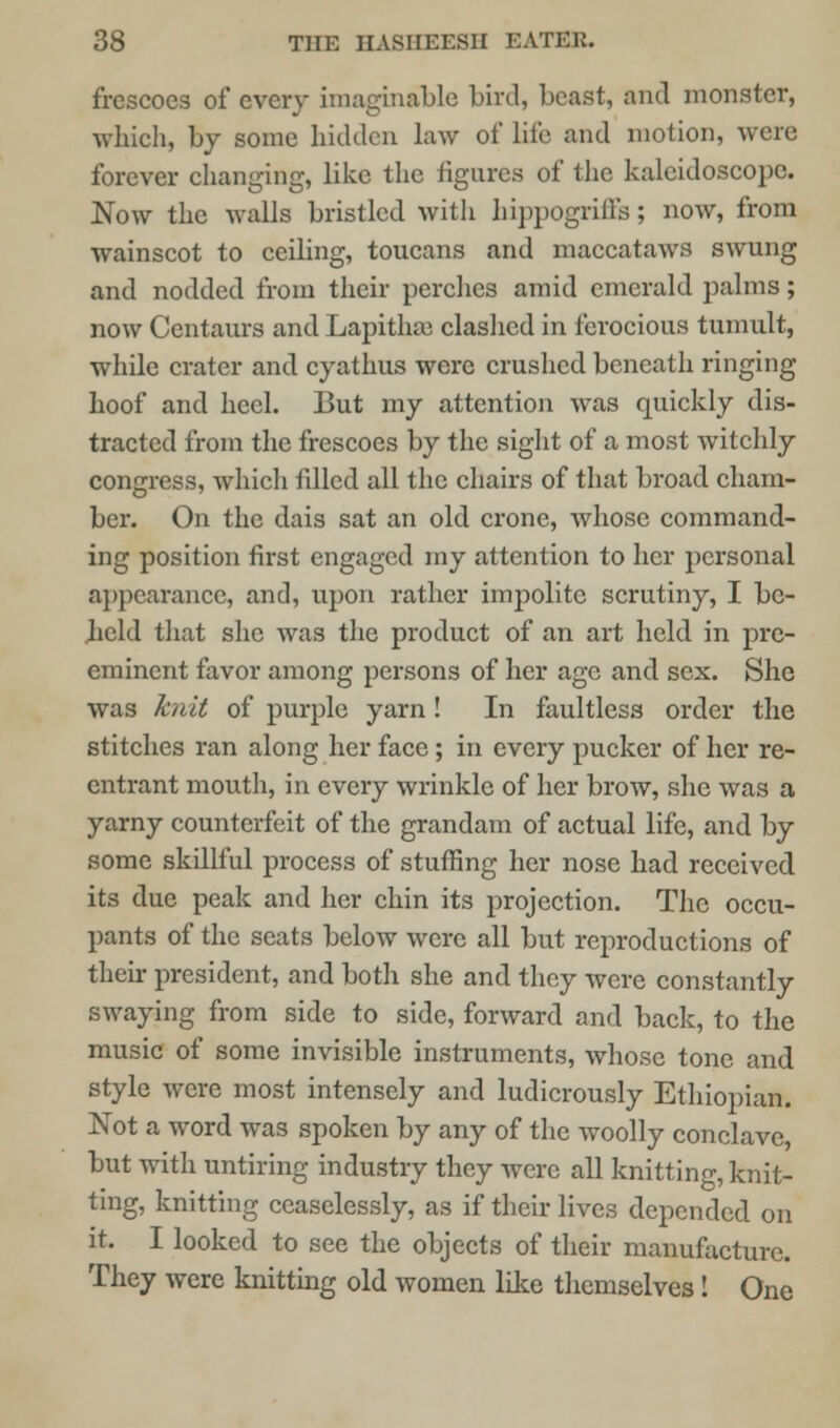 frescoes of every imaginable bird, beast, and monster, which, by some hidden law of life and motion, were forever changing, like the figures of the kaleidoscope. Now the walls bristled with hippogriffs; now, from wainscot to ceiling, toucans and maccataws swung and nodded from their perches amid emerald palms; now Centaurs and Lapithrc clashed in ferocious tumult, while crater and cyathus were crushed beneath ringing hoof and heel. But my attention was quickly dis- tracted from the frescoes by the sight of a most witchly congress, which filled all the chairs of that broad cham- ber. On the dais sat an old crone, whose command- ing position first engaged my attention to her personal appearance, and, upon rather impolite scrutiny, I be- held that she was the product of an art held in pre- eminent favor among persons of her age and sex. She was knit of purple yarn! In faultless order the stitches ran along her face; in every pucker of her re- entrant mouth, in every wrinkle of her brow, she was a yarny counterfeit of the grandam of actual life, and by some skillful process of stuffing her nose had received its due peak and her chin its projection. The occu- pants of the scats below were all but reproductions of their president, and both she and they were constantly swaying from side to side, forward and back, to the music of some invisible instruments, whose tone and style were most intensely and ludicrously Ethiopian. Not a word was spoken by any of the woolly conclave, but with untiring industry they were all knitting, knit- ting, knitting ceaselessly, as if their lives depended on it. I looked to see the objects of their manufacture. They were knitting old women like themselves! One