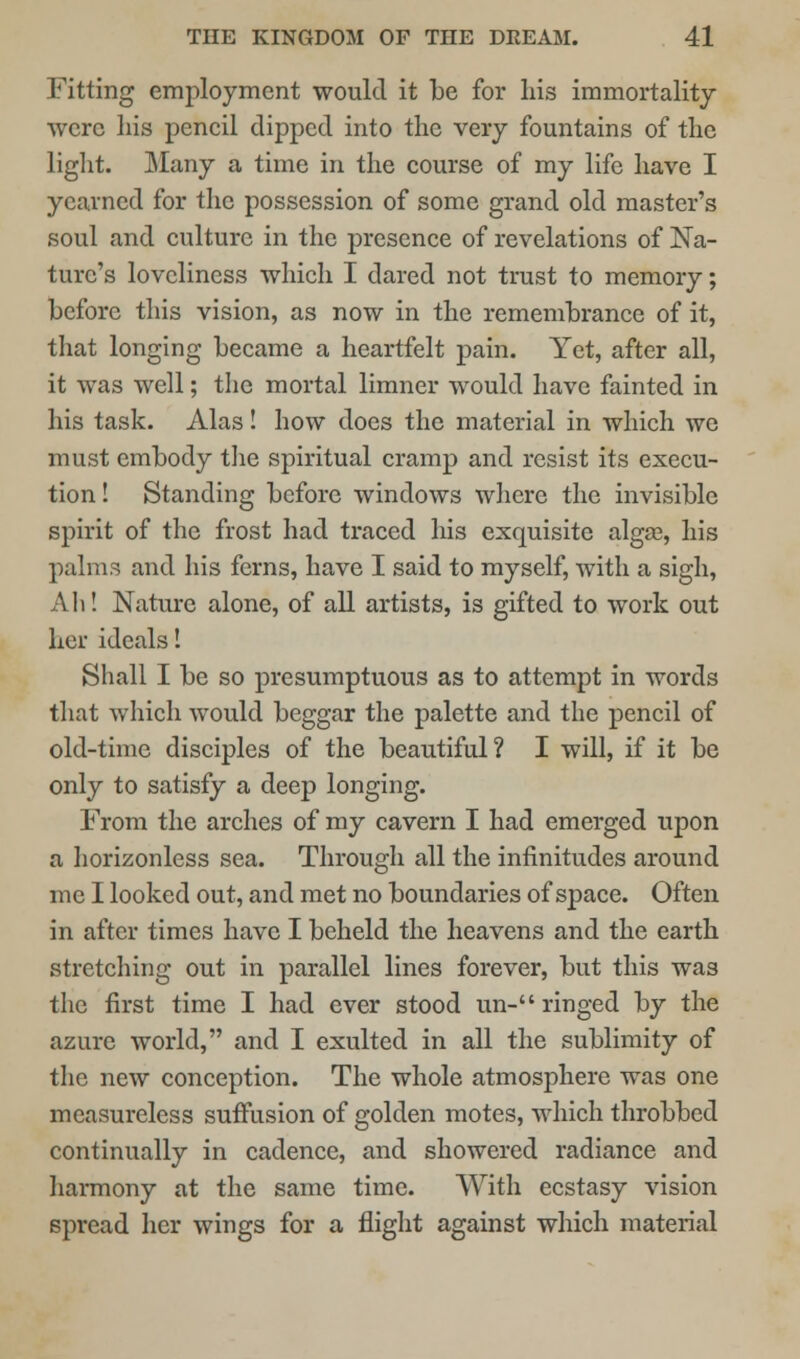 Fitting employment would it be for his immortality were Lis pencil dipped into the very fountains of the light. Many a time in the course of my life have I yearned for the possession of some grand old master's soul and culture in the presence of revelations of Na- ture's loveliness which I dared not trust to memory; before this vision, as now in the remembrance of it, that longing became a heartfelt pain. Yet, after all, it was well; the mortal limner would have fainted in his task. Alas! how does the material in which we must embody the spiritual cramp and resist its execu- tion! Standing before windows where the invisible spirit of the frost had traced his exquisite algas, his palms and his ferns, have I said to myself, with a sigh, Ah! Nature alone, of all artists, is gifted to work out her ideals! Shall I be so presumptuous as to attempt in words that which would beggar the palette and the pencil of old-time disciples of the beautiful? I will, if it be only to satisfy a deep longing. From the arches of my cavern I had emerged upon a horizonless sea. Through all the infinitudes around me I looked out, and met no boundaries of space. Often in after times have I beheld the heavens and the earth stretching out in parallel lines forever, but this was the first time I had ever stood un- ringed by the azure world, and I exulted in all the sublimity of the new conception. The whole atmosphere was one measureless suffusion of golden motes, which throbbed continually in cadence, and showered radiance and harmony at the same time. With ecstasy vision spread her wings for a flight against which material