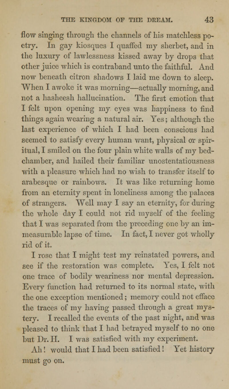 flow singing through the channels of his matchless po- etry. In gay kiosques I quaffed my sherbet, and in the luxury of lawlessness kissed away by drops that other juice which is contraband unto the faithful. And now beneath citron shadows I laid me down to sleep. When I awoke it was morning—actually morning, and not a hasheesh hallucination. The first emotion that I felt upon opening my eyes was happiness to find things again wearing a natural air. Yes; although the last experience of which I had been conscious had seemed to satisfy every human want, physical or spir- itual, I smiled on the four plain white walls of my bed- chamber, and hailed their familiar unostentatiousness with a pleasure which had no wish to transfer itself to arabesque or rainbows. It was like returning home from an eternity spent in loneliness among the palaces of strangers. Well may I say an eternity, for during the whole day I could not rid myself of the feeling that I was separated from the preceding one by an im- measurable lapse of time. In fact, I never got wholly rid of it. I rose that I might test my reinstated powers, and see if the restoration was complete. Yes, I felt not one trace of bodily weariness nor mental depression. Every function had returned to its normal state, with the one exception mentioned; memory could not efface the traces of my having passed through a great mys- tery. I recalled the events of the past night, and was pleased to think that I had betrayed myself to no one but Dr. II. I was satisfied with my experiment. Ah! would that I had been satisfied! Yet history must go on.