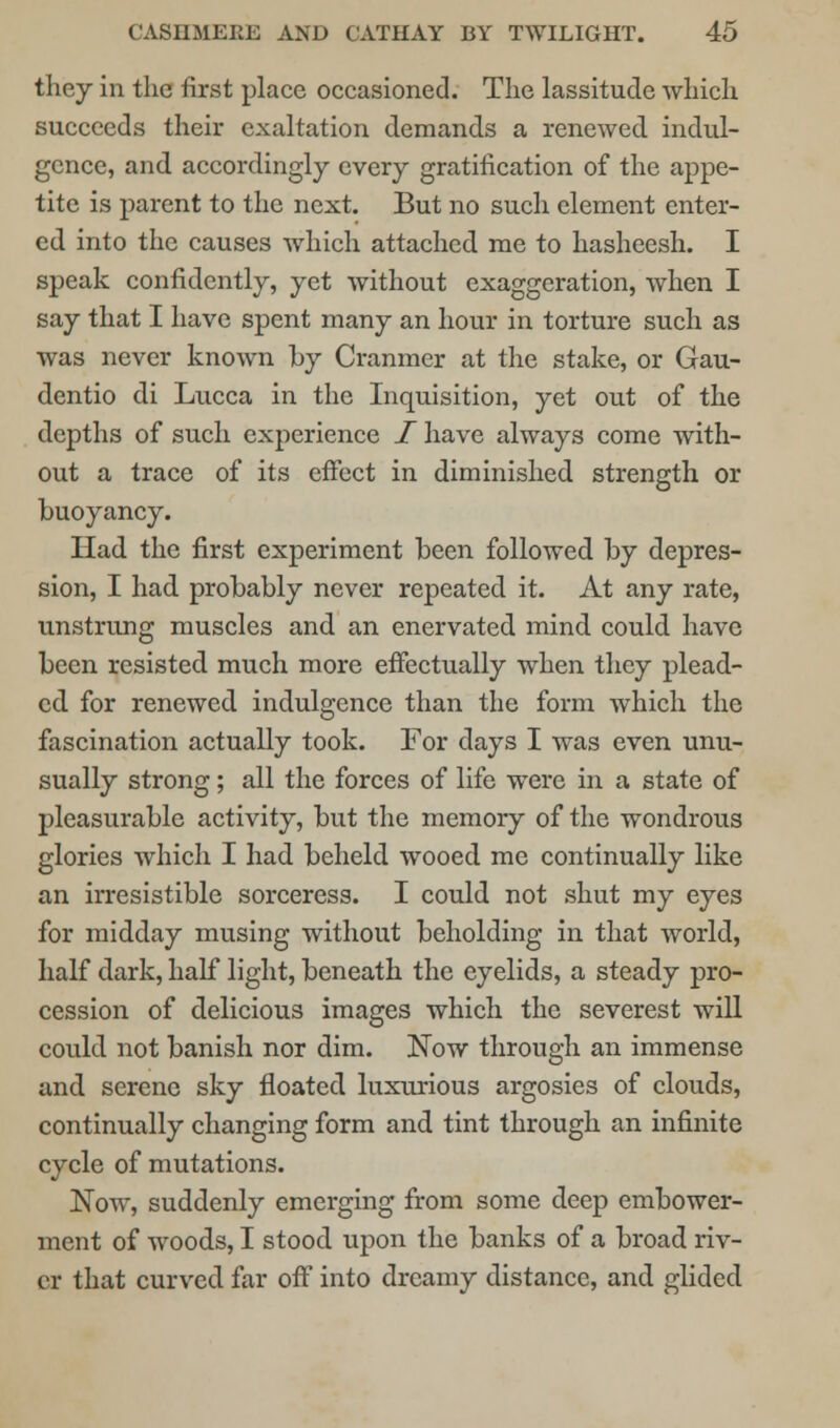 they in the first place occasioned. The lassitude which succeeds their exaltation demands a renewed indul- gence, and accordingly every gratification of the appe- tite is parent to the next. But no such element enter- ed into the causes which attached me to hasheesh. I speak confidently, yet without exaggeration, when I say that I have spent many an hour in torture such as was never knoAvn by Cranmer at the stake, or Gau- dentio di Lucca in the Inquisition, yet out of the depths of such experience I have always come with- out a trace of its effect in diminished strength or buoyancy. Had the first experiment been followed by depres- sion, I had probably never repeated it. At any rate, unstrung muscles and an enervated mind could have been resisted much more effectually when they plead- ed for renewed indulgence than the form which the fascination actually took. For days I was even unu- sually strong; all the forces of life were in a state of pleasurable activity, but the memory of the wondrous glories which I had beheld wooed me continually like an irresistible sorceress. I could not shut my eyes for midday musing without beholding in that world, half dark, half light, beneath the eyelids, a steady pro- cession of delicious images which the severest will could not banish nor dim. Now through an immense and serene sky floated luxurious argosies of clouds, continually changing form and tint through an infinite cycle of mutations. Now, suddenly emerging from some deep embower- ment of woods, I stood upon the banks of a broad riv- er that curved far off into dreamy distance, and glided