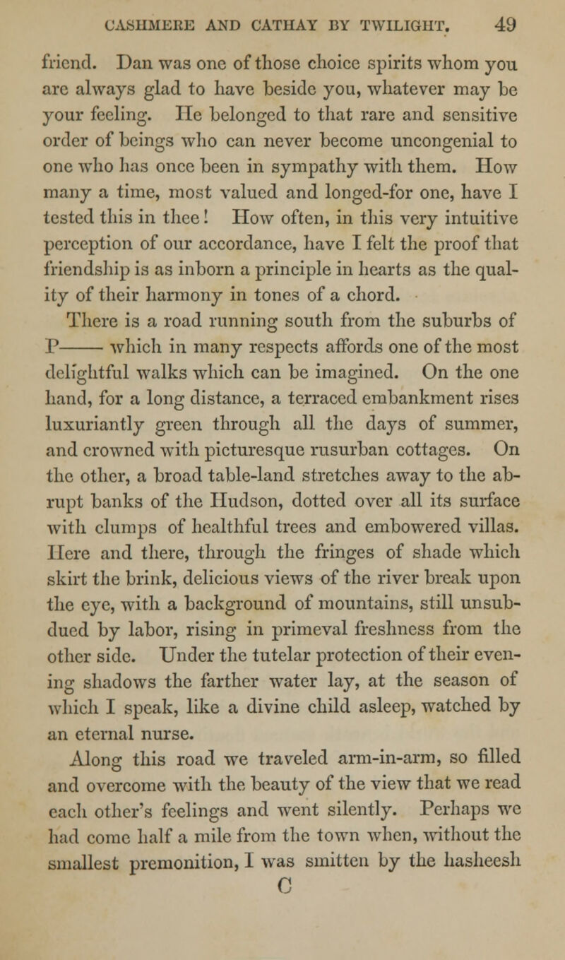 friend. Dan was one of those choice spirits whom you arc always glad to have beside you, whatever may he your feeling. lie belonged to that rare and sensitive order of beings who can never become uncongenial to one who has once been in sympathy with them. How many a time, most valued and longed-for one, have I tested this in thee! How often, in this very intuitive perception of our accordance, have I felt the proof that friendship is as inborn a principle in hearts as the qual- ity of their harmony in tones of a chord. There is a road running south from the suburbs of P which in many respects affords one of the most delightful walks which can be imagined. On the one hand, for a long distance, a terraced embankment rises luxuriantly green through all the days of summer, and crowned with picturesque rusurban cottages. On the other, a broad table-land stretches away to the ab- rupt banks of the Hudson, dotted over all its surface with clumps of healthful trees and embowered villas. Here and there, through the fringes of shade which skirt the brink, delicious views of the river break upon the eye, with a background of mountains, still unsub- dued by labor, rising in primeval freshness from the other side. Under the tutelar protection of their even- ing shadows the farther water lay, at the season of which I speak, like a divine child asleep, watched by an eternal nurse. Alono- this road we traveled arm-in-arm, so filled o and overcome with the beauty of the view that we read each other's feelings and went silently. Perhaps we had come half a mile from the town when, without the smallest premonition, I was smitten by the hasheesh C