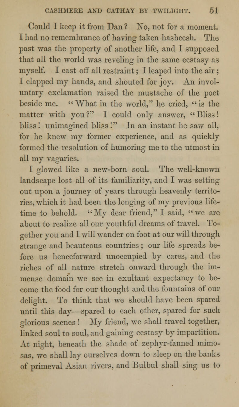 Could I keep it from Dan ? No, not for a moment. I had no remembrance of having taken hasheesh. The past was the property of another life, and I supposed that all the world was reveling in the same ecstasy as myself. I cast off all restraint; I leaped into the air; 1 clapped my hands, and shouted for joy. An invol- untary exclamation raised the mustache of the poet beside me. What in the world, he cried, is the matter with you? I could only answer, Bliss! bliss! unimagined bliss! In an instant he saw all, for he knew my former experience, and as quickly formed the resolution of humoring me to the utmost in all my vagaries. I glowed like a new-born soul. The well-known landscape lost all of its familiarity, and I Avas setting- out upon a journey of years through heavenly territo- ries, which it had been the longing of my previous life- time to behold. My dear friend, I said, we arc about to realize all our youthful dreams of travel. To- gether you and I will wander on foot at our will through strange and beauteous countries; our life spreads be- fore us henceforward unoccupied by cares, and the riches of all nature stretch onward through the im- mense domain we see in exultant expectancy to be- come the food for our thought and the fountains of our delight. To think that we should have been spared until this day—spared to each other, spared for such glorious scenes! My friend, we shall travel together, linked soul to soul, and gaining ecstasy by impartition. At night, beneath the shade of zephyr-fanned mimo- sas, we shall lay ourselves down to sleep on the banks of primeval Asian rivers, and Bulbul shall sing us to