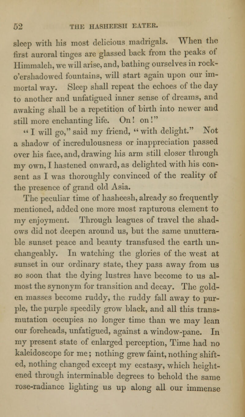 sleep with hifl most delicious madrigals. When the first auroral tinges arc glassed back from the peaks of Himmaleh, we will arise, and, bathing ourselves in rock- o'ershadowed fountains, will start again upon our im- mortal way. Sleep shall repeat the echoes of the day to another and unfatigucd inner sense of dreams, and awaking shall be a repetition of birth into newer and still more enchanting life. On! on!  I will go, said my friend,  with delight. Not a shadow of incredulousness or inapprcciation passed over his face, and, drawing his arm still closer through my own, I hastened onward, as delighted with his con- sent as I was thoroughly convinced of the reality of the presence of grand old Asia. The peculiar time of hasheesh, already so frequently mentioned, added one more most rapturous element to my enjoyment. Through leagues of travel the shad- ows did not deepen around us, but the same unuttera- ble sunset peace and beauty transfused the earth un- changeably. In watching the glories of the west at sunset in our ordinary state, they pass away from us so soon that the dying lustres have become to us al- most the synonym for transition and decay. The gold- en masses become ruddy, the ruddy fall away to pur- ple, the purple speedily grow black, and all this trans- mutation occupies no longer time than we may lean our foreheads, unfatigued, against a window-pane. In my present state of enlarged perception, Time had no kaleidoscope for me; nothing grew faint, nothing shift- ed, nothing changed except my ecstasy, which height- ened through interminable degrees to behold the same rose-radiance lighting us up along all our immense
