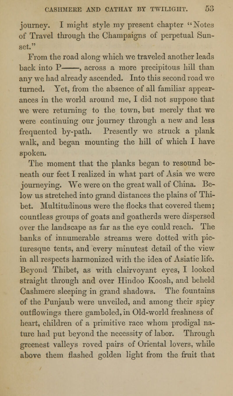 journey. I might style my present chapter Notes of Travel through the Champaigns of perpetual Sun- set. From the road along which we traveled another leads back into P , across a more precipitous hill than any wc had already ascended. Into this second road we turned. Yet, from the absence of all familiar appear- ances in the world around me, I did not suppose that we were returning to the town, but merely that we were continuing our journey through a new and less frequented by-path. Presently we struck a plank walk, and began mounting the hill of which I have sjDoken. The moment that the planks began to resound be- neath our feet I realized in what part of Asia we were journeying. We were on the great wall of China. Be- low us stretched into grand distances the plains of Thi- bet. Multitudinous were the flocks that covered them; countless groups of goats and goatherds were dispersed over the landscape as far as the eye could reach. The banks of innumerable streams were dotted with pic- turesque tents, and every minutest detail of the view in all respects harmonized with the idea of Asiatic life. Beyond Thibet, as with clairvoyant eyes, I looked straight through and over Hindoo Koosh, and beheld Cashmere sleeping in grand shadows. The fountains of the Punjaub were unveiled, and among their spicy outflowings there gamboled, in Old-world freshness of heart, children of a primitive race whom prodigal na- ture had put beyond the necessity of labor. Through greenest valleys roved pairs of Oriental lovers, while above them flashed golden light from the fruit that
