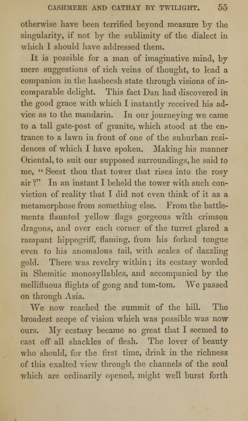 otherwise have been terrified beyond measure by the singularity, if not by the sublimity of the dialect in which I should have addressed them. It is possible for a man of imaginative mind, by mere suggestions of rich veins of thought, to lead a companion in the hasheesh state through visions of in- comparable delight. This fact Dan had discovered in the good grace with which I instantly received his ad- vice as to the mandarin. In our journeying we came to a tall gate-post of granite, which stood at the en- trance to a lawn in front of one of the suburban resi- dences of which I have spoken. Making his manner Oriental, to suit our supposed surroundings, he said to me,  Seest thou that tower that rises into the rosy air ? In an instant I beheld the tower with such con- viction of reality that I did not even think of it as a metamorphose from something else. From the battle- ments flaunted yellow flags gorgeous with crimson dragons, and over each corner of the turret glared a rampant hippogriff, flaming, from his forked tongue even to his anomalous tail, with scales of dazzling gold. There was revelry within ; its ecstasy worded in Shemitic monosyllables, and accompanied by the mellifluous flights of gong and tom-tom. We passed on through Asia. We now reached the summit of the hill. The broadest scope of vision which was possible was now ours. My ecstasy became so great that I seemed to cast off all shackles of flesh. The lover of beauty who should, for the first time, drink in the richness of this exalted view through the channels of the soul which arc ordinarily opened, might well burst forth