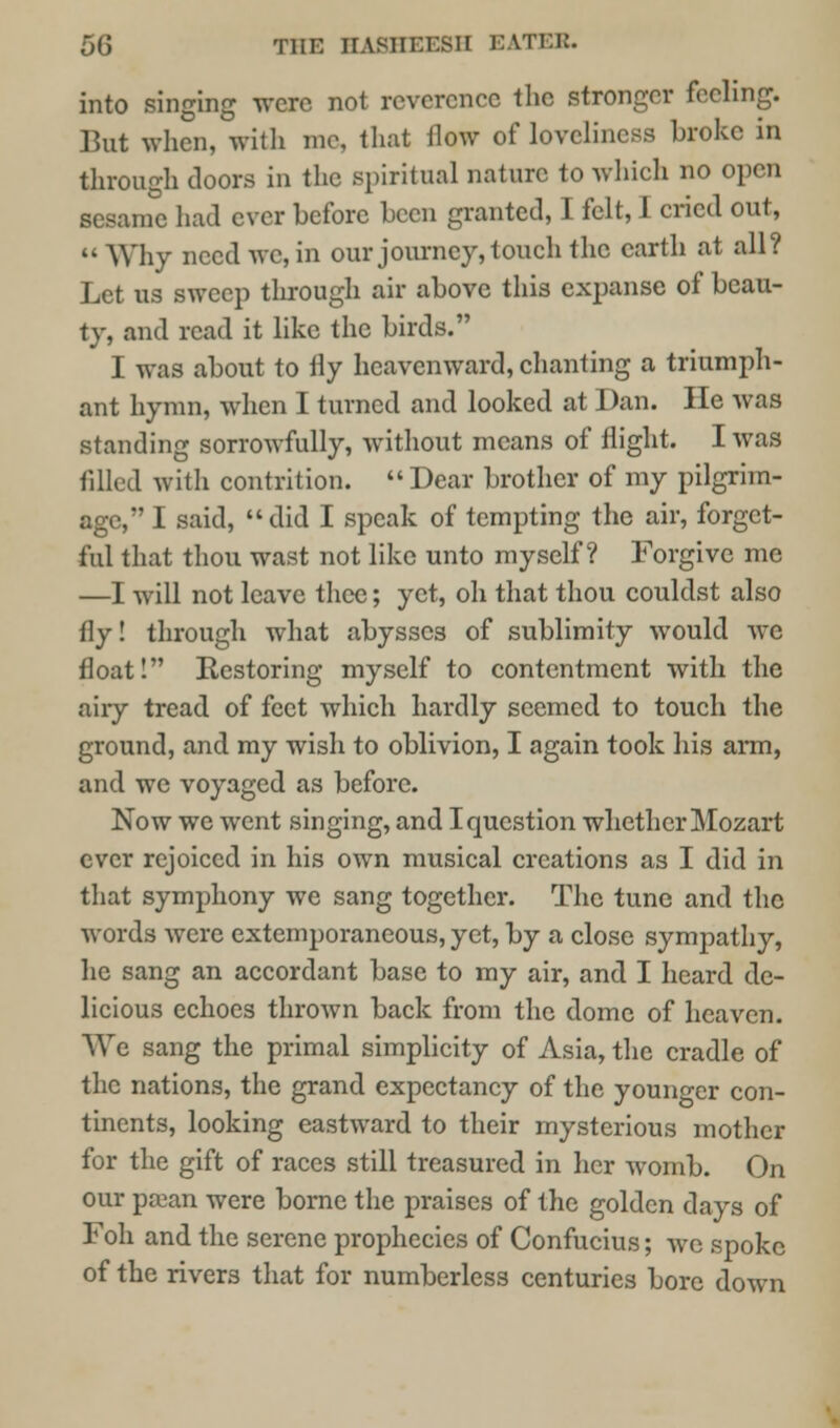 into singing were not reverence the stronger feeling. But when, with me, that flow of loveliness broke in through doors in the spiritual nature to which no open sesame had ever before been granted, I felt, 1 cried out,  Why need we, in our journey, touch the earth at all? Let us sweep through air above this expanse of beau- ty, and read it like the birds. I was about to fly heavenward, chanting a triumph- ant hymn, when I turned and looked at Dan. He was standing sorroAvfully, without means of flight. I was tilled with contrition.  Dear brother of my pilgrim- age, I said, did I speak of tempting the air, forget- ful that thou wast not like unto myself? Forgive me —I will not leave thee; yet, oh that thou couldst also fly! through what abysses of sublimity would we float! Restoring myself to contentment with the airy tread of feet which hardly seemed to touch the ground, and my wish to oblivion, I again took his arm, and we voyaged as before. Now we went singing, and I question whether Mozart ever rejoiced in his own musical creations as I did in that symphony we sang together. The tune and the words were extemporaneous, yet, by a close sympathy, he sang an accordant base to my air, and I heard de- licious echoes thrown back from the dome of heaven. We sang the primal simplicity of Asia, the cradle of the nations, the grand expectancy of the youno-er con- tinents, looking eastward to their mysterious mother for the gift of races still treasured in her womb. On our pa^an were borne the praises of the golden days of Foh and the serene prophecies of Confucius; we spoke of the rivers that for numberless centuries bore down
