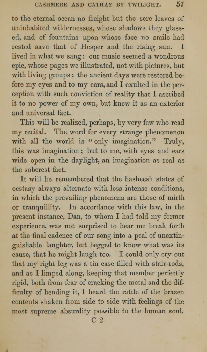 to the eternal ocean no freight but the sere leaves of uninhabited wildernesses, whose shadows they glass- ed, and of fountains upon whose face no smile had rested save that of Hesper and the rising sun. I lived in what avc sang: our music seemed a wondrous epic, whose pages we illustrated, not with pictures, but with living groups ; the ancient days were restored be- fore my eyes and to my ears, and I exulted in the per- ception with such conviction of reality that I ascribed it to no power of my own, but knew it as an exterior and universal fact. This will be realized, perhaps, by very few who read my recital. The word for every strange phenomenon with all the world is only imagination. Truly, this was imagination; but to me, with eyes and ears wide open in the daylight, an imagination as real as the soberest fact. It will be remembered that the hasheesh states of ecstasy always alternate with less intense conditions, in which the prevailing phenomena are those of mirth or tranquillity. In accordance with this law, in the present instance, Dan, to whom I had told my former experience, was not surprised to hear me break forth at the final cadence of our song into a peal of unextin- guishable laughter, but begged to know what was its cause, that he might laugh too. I could only cry out that my right leg was a tin case filled with stair-rods, and as I limped along, keeping that member perfectly rigid, both from fear of cracking the metal and the dif- ficulty of bending it, I heard the rattle of the brazen contents shaken from side to side with feelings of the most supreme absurdity possible to the human soul. C2