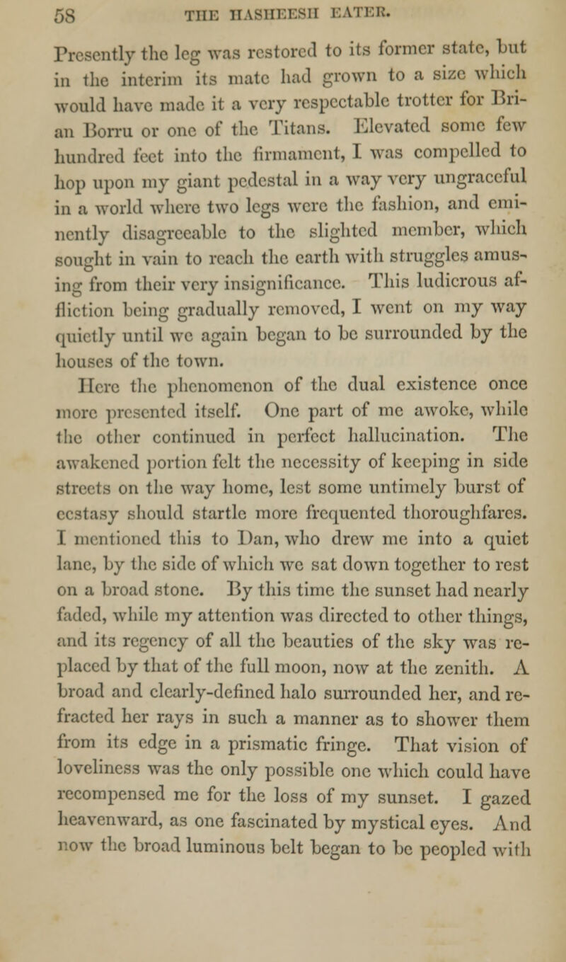 Presently the leg was restored to its former state, but in the interim its mate had grown to a size which would have made it a very respectable trotter for Bri- an Borru or one of the Titans. Elevated some few hundred feet into the firmament, I was compelled to hop upon my giant pedestal in a way very ungraceful in a world where two legs were the fashion, and emi- nently disagreeable to the slighted member, which somrht in vain to reach the earth with struggles amus- tog from their very insignificance. This ludicrous af- fliction being gradually removed, I went on my way quietly until we again began to be surrounded by the houses of the town. Here the phenomenon of the dual existence once more presented itself. One part of me awoke, while the other continued in perfect hallucination. The awakened portion felt the necessity of keeping in side streets on the way home, lest some untimely burst of ecstasy should startle more frequented thoroughfares. I mentioned this to Dan, who drew me into a quiet lane, by the side of which we sat down together to rest on a broad stone. By this time the sunset had nearly faded, while my attention was directed to other things, and its regency of all the beauties of the sky was re- placed by that of the full moon, now at the zenith. A broad and clearly-defined halo surrounded her, and re- fracted her rays in such a manner as to shower them from its edge in a prismatic fringe. That vision of loveliness was the only possible one which could have recompensed me for the loss of my sunset. I gazed heavenward, as one fascinated by mystical eyes. And now the broad luminous belt began to be peopled with