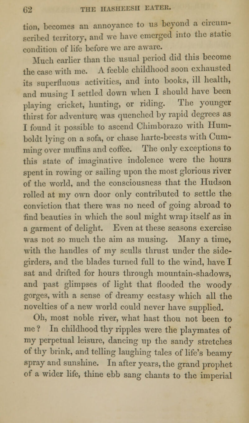 tion, becomes an annoyance to us beyond a circum- ecribed territory, and we has.- emergea into the static condition of life before we arc aware. Much earlier than the usual period did this become the case with me. A feeble childhood soon exhausted its superfluous activities, and into books, ill health, and musing T settled down when I should have been playing cricket, hunting, or riding. The younger thirst for adventure was quenched by rapid degrees as I found it possible to ascend Chimborazo with Hum- boldt lying on a sofa, or chase harte-bcests with dim- ming over muffins and coft'ec. The only exceptions to this state of imaginative indolence were the hours spent in rowing or sailing upon the most glorious river of the world, and the consciousness that the Hudson rolled at my own door only contributed to settle the conviction that there was no need of going abroad to find beauties in which the soul might wrap itself as in a garment of delight. Even at these seasons exercise was not so much the aim as musing. Many a time, with the handles of my sculls thrust under the side- girders, and the blades turned full to the wind, have I sat and drifted for hours through mountain-shadows, and past glimpses of light that flooded the woody gorges, with a sense of dreamy ecstasy which all the novelties of a new world could never have supplied. Oh, most noble river, what hast thou not been to me ? In childhood thy ripples were the playmates of my perpetual leisure, dancing up the sandy stretches of thy brink, and telling laughing tales of life's beamy spray and sunshine. In after years, the grand prophet of a wider life, thine ebb sang chants to the imperial