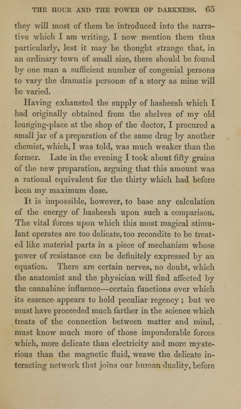 they will most of them be introduced into the narra- tive which I am writing, I now mention them thus particularly, lest it may be thought strange that, in an ordinary town of small size, there should be found by one man a sufficient number of congenial persons to vary the dramatis persona? of a story as mine will be varied. Having exhausted the supply of hasheesh which I had originally obtained from the shelves of my old lounging-place at the shop of the doctor, I procured a small jar of a preparation of the same drug by another chemist, which, I was told, was much weaker than the former. Late in the evening I took about fifty grains of the new preparation, arguing that this amount was a rational equivalent for the thirty which had before been my maximum dose. It is impossible, however, to base any calculation of the energy of hasheesh upon such a comparison. The vital forces upon which this most magical stimu- lant operates are too delicate, too recondite to be treat- ed like materia] parts in a piece of mechanism whose power of resistance can be definitely expressed by an equation. There are certain nerves, no doubt, which the anatomist and the physician will find affected by the cannabine influence—certain functions over which its essence appears to hold peculiar regency; but we must have proceeded much farther in the science which treats of the connection between matter and mind, must know much more of those imponderable forces which, more delicate than electricity and more myste- rious than the magnetic fluid, weave the delicate in- teracting network that joins our human duality, before