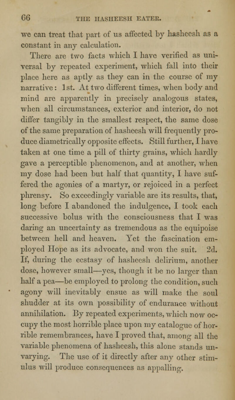 G6 THE IIASIIEF.S1E EATEE. we can treat that part of us affected by hasheesh as a constant in any calculation. There are two facts which I have verified as uni- versal by repeated experiment, which fall into their place here as aptly as they can in the course of my narrative: 1st. At two different times, when body and mind are apparently in precisely analogous states, when all circumstances, exterior and interior, do not differ tangibly in the smallest respect, the same dose of the same preparation of hasheesh will frequently pro- duce diametrically opposite effects. Still further, I have taken at one time a pill of thirty grains, which hardly gave a perceptible phenomenon, and at another, when my dose had been but half that quantity, I have suf- fered the agonies of a martyr, or rejoiced in a perfect phrensy. So exceedingly variable are its results, that, long before I abandoned the indulgence, I took each successive bolus with the consciousness that I was daring an uncertainty as tremendous as the equipoise between hell and heaven. Yet the fascination em- ployed Hope as its advocate, and won the suit. 2d. If, during the ecstasy of hasheesh delirium, another dose, however small—yes, though it be no larger than half a pea—be employed to prolong the condition, such agony will inevitably ensue as will make the soul shudder at its own possibility of endurance without annihilation. By repeated experiments, which now oc- cupy the most horrible place upon my catalogue of hor- rible remembrances, have I proved that, among all the variable phenomena of hasheesh, this alone stands un- varying. The use of it directly after any other stim- ulus will produce consequences as appalling.
