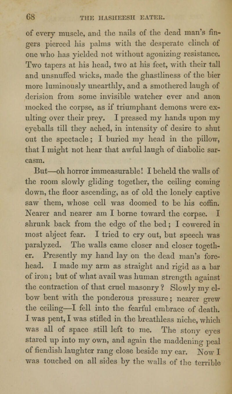 of every muscle, and the nails of the dead man's fin- gers pierced his palms with the desperate clinch of one who has yielded not without agonizing resistance. Two tapers at his head, two at his feet, with their tall and unsnuffed wicks, made the ghastliness of the bier more luminously unearthly, and a smothered laugh of derision from some invisible watcher ever and anon mocked the corpse, as if triumphant demons were ex- ulting over their prey. I pressed my hands upon my eyeballs till they ached, in intensity of desire to shut out the spectacle; I buried my head in the pillow, that I might not hear that awful laugh of diabolic sar- casm. But—oh horror immeasurable! I beheld the walls of the room slowly gliding together, the ceiling coming down, the floor ascending, as of old the lonely captive saw them, whose cell was doomed to be his coffin. Nearer and nearer am I borne toward the corpse. I shrunk back from the edge of the bed; I cowered in most abject fear. I tried to cry out, but speech was paralyzed. The walls came closer and closer togeth- er. Presently my hand lay on the dead man's fore- head. I made my arm as straight and rigid as a bar of iron; but of what avail was human strength against the contraction of that cruel masonry ? Slowly my el- bow bent with the ponderous pressure; nearer grew the ceiling—I fell into the fearful embrace of death. I was pent, I was stifled in the breathless niche, which was all of space still left to me. The stony eyes stared up into my own, and again the maddening peal of fiendish laughter rang close beside my ear. Now I was touched on all sides by the walls of the terrible