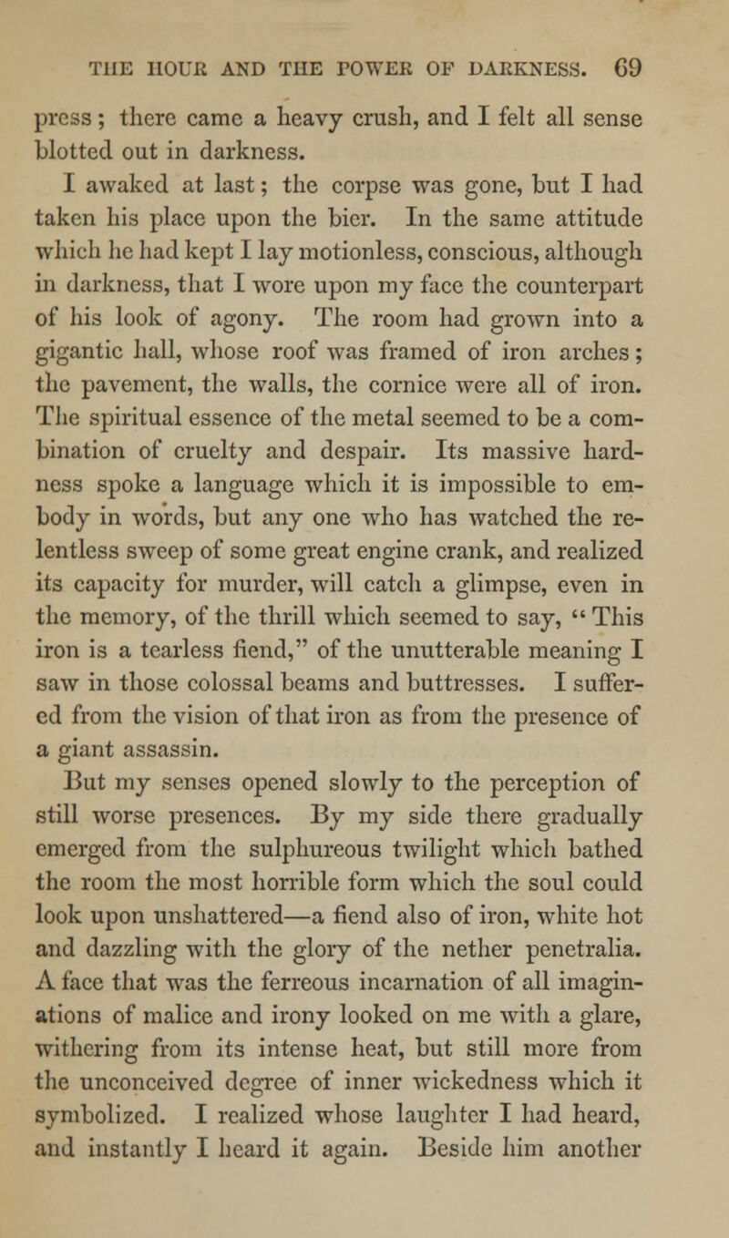 press; there came a heavy crush, and I felt all sense blotted out in darkness. I awaked at last; the corpse was gone, but I had taken his place upon the bier. In the same attitude which he had kept I lay motionless, conscious, although in darkness, that I wore upon my face the counterpart of his look of agony. The room had grown into a gigantic hall, whose roof was framed of iron arches; the pavement, the walls, the cornice were all of iron. The spiritual essence of the metal seemed to be a com- bination of cruelty and despair. Its massive hard- ness spoke a language which it is impossible to em- body in words, but any one who has watched the re- lentless sweep of some great engine crank, and realized its capacity for murder, will catch a glimpse, even in the memory, of the thrill which seemed to say,  This iron is a tearless fiend, of the unutterable meaning I saw in those colossal beams and buttresses. I suffer- ed from the vision of that iron as from the presence of a giant assassin. But my senses opened slowly to the perception of still worse presences. By my side there gradually emerged from the sulphureous twilight which bathed the room the most horrible form which the soul could look upon unshattered—a fiend also of iron, white hot and dazzling with the glory of the nether penetralia. A face that was the ferreous incarnation of all imagin- ations of malice and irony looked on me with a glare, withering from its intense heat, but still more from the unconceived degree of inner wickedness which it symbolized. I realized whose laughter I had heard, and instantly I heard it again. Beside him another