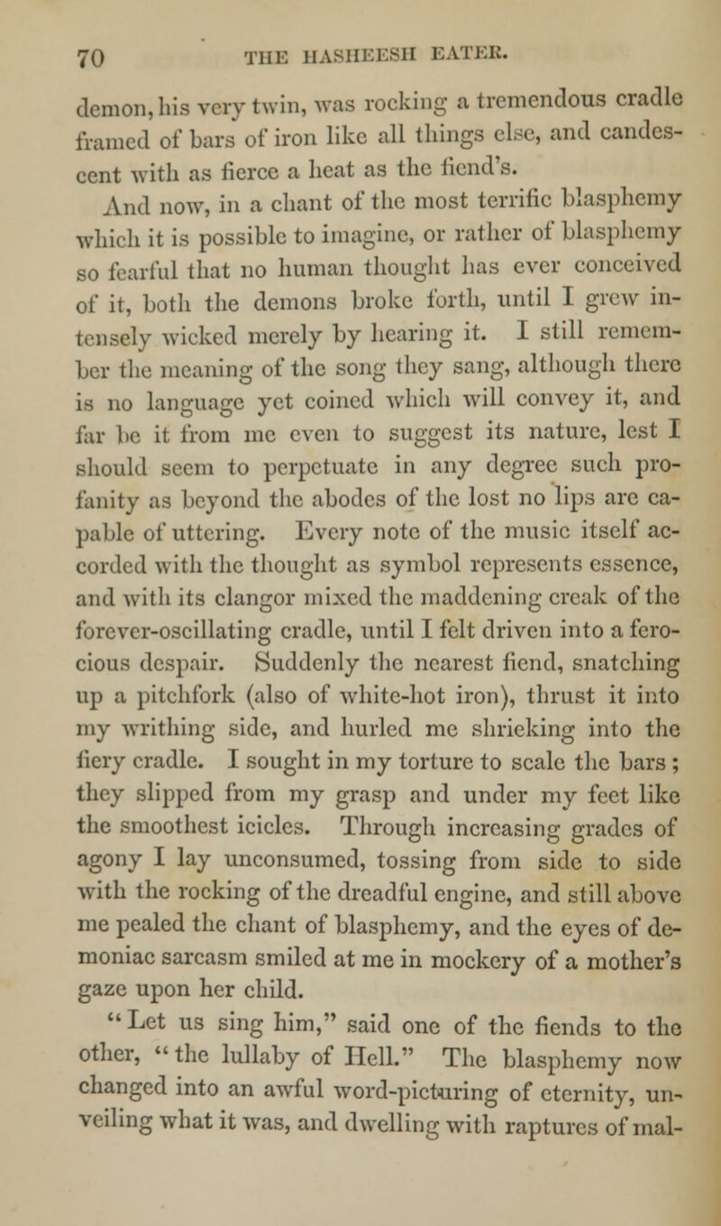 demon, his very twin, was rocking a tremendous cradle framed of bars of iron like all things else, and candes- cent with as fierce a heat as the iiend's. And now, in a chant of the most terrific blasphemy which it is possible to imagine, or rather of blasphemy so fearful that no human thought has ever conceived of it, both the demons broke forth, until I grew in- tensely wicked merely by hearing it. I still remem- ber the meaning of the song they sang, although there is no language yet coined which will convey it, and far be it from me even to suggest its nature, lest I should seem to perpetuate in any degree such pro- fanity as beyond the abodes of the lost no lips are ca- pable of uttering. Every note of the music itself ac- corded with the thought as symbol represents essence, and with its clangor mixed the maddening creak of the forever-oscillating cradle, until I felt driven into a fero- cious despair. Suddenly the nearest fiend, snatching up a pitchfork (also of white-hot iron), thrust it into my writhing side, and hurled me shrieking into the fiery cradle. I sought in my torture to scale the bars ; they slipped from my grasp and under my feet like the smoothest icicles. Through increasing grades of agony I lay unconsumed, tossing from side to side with the rocking of the dreadful engine, and still above me pealed the chant of blasphemy, and the eyes of de- moniac sarcasm smiled at me in mockery of a mother's gaze upon her child.  Let us sing him, said one of the fiends to the other, the lullaby of Hell. The blasphemy now changed into an awful word-picturing of eternity, un- veiling what it was, and dwelling with raptures of mal-