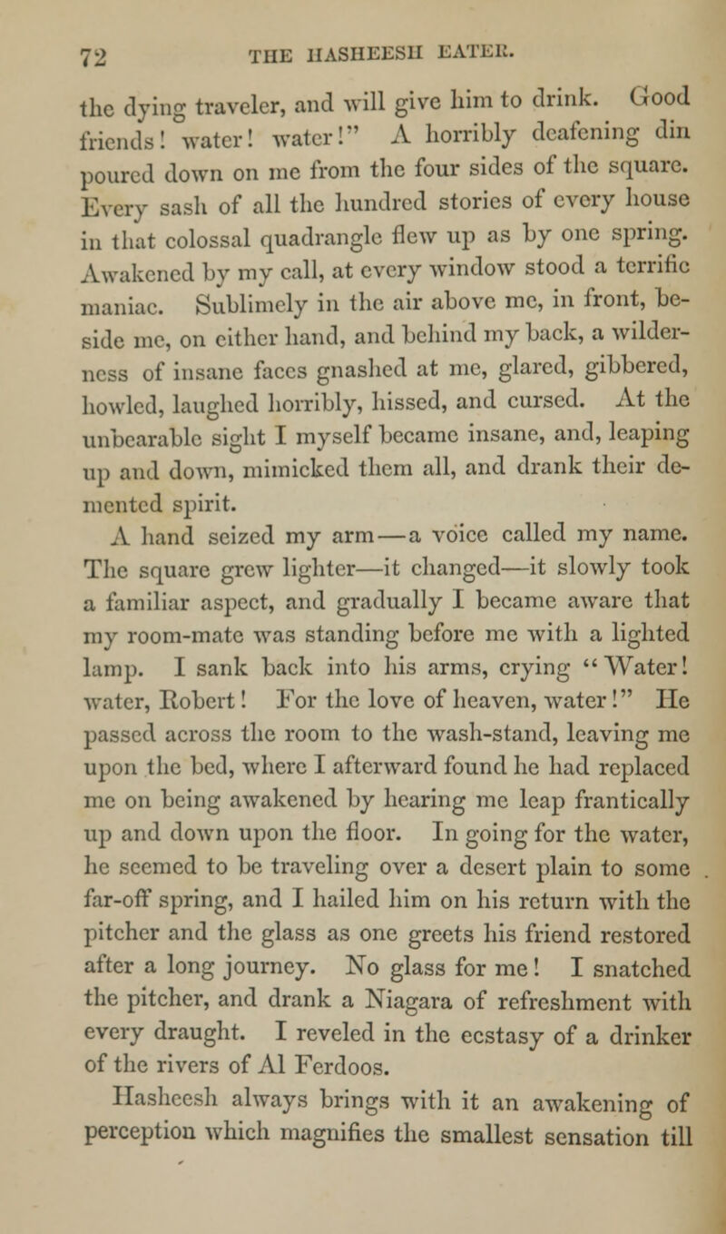 the dying traveler, and will give him to drink. Good friends! water! water! A horribly deafening din poured down on me from the four sides of the square. Every sash of all the hundred stories of every house in that colossal quadrangle flew up as by one spring. Awakened by my call, at every window stood a terrific maniac. Sublimely in the air above me, in front, be- side me, on cither hand, and behind my back, a wilder- ness of insane faces gnashed at me, glared, gibbered, howled, laughed horribly, hissed, and cursed. At the unbearable sight I myself became insane, and, leaping up and down, mimicked them all, and drank their de- mented spirit. A hand seized my arm—a voice called my name. The square grew lighter—it changed—it slowly took a familiar aspect, and gradually I became aware that my room-mate was standing before me with a lighted lamp. I sank back into his arms, crying Water! water, Eobert! For the love of heaven, water! He passed across the room to the wash-stand, leaving me upon the bed, where I afterward found he had replaced me on being awakened by hearing me leap frantically up and down upon the floor. In going for the water, he seemed to he traveling over a desert plain to some far-off spring, and I hailed him on his return with the pitcher and the glass as one greets his friend restored after a long journey. No glass for me! I snatched the pitcher, and drank a Niagara of refreshment with every draught. I reveled in the ecstasy of a drinker of the rivers of Al Ferdoos. Hasheesh always brings with it an awakening of perception which magnifies the smallest sensation till