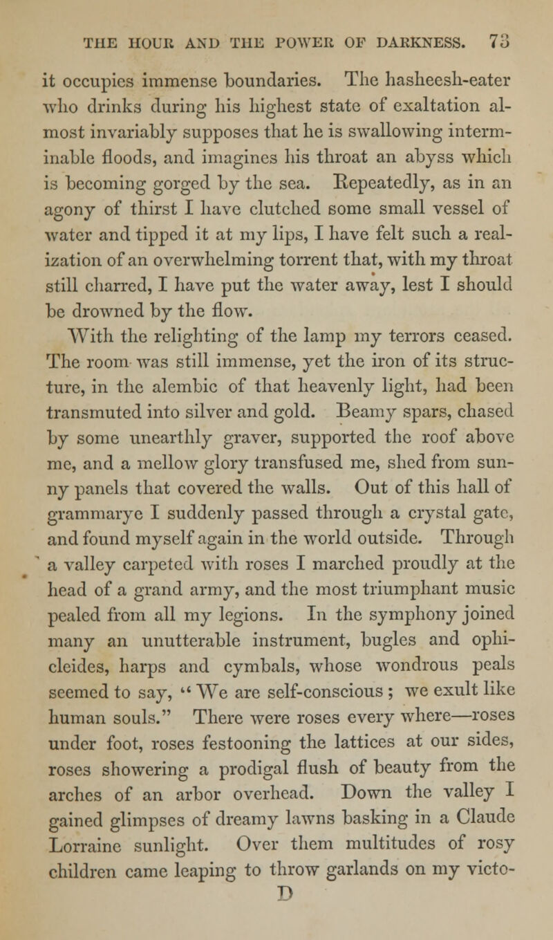 it occupies immense boundaries. The hasheesh-eater who drinks during his highest state of exaltation al- most invariably supposes that he is swallowing interm- inable floods, and imagines his throat an abyss which is becoming gorged by the sea. Repeatedly, as in an agony of thirst I have clutched some small vessel of water and tipped it at my lips, I have felt such a real- ization of an overwhelming torrent that, with my throat still charred, I have put the water away, lest I should be drowned by the flow. With the relighting of the lamp my terrors ceased. The room was still immense, yet the iron of its struc- ture, in the alembic of that heavenly light, had been transmuted into silver and gold. Beamy spars, chased by some unearthly graver, supported the roof above me, and a mellow glory transfused me, shed from sun- ny panels that covered the walls. Out of this hall of grammaryc I suddenly passed through a crystal gate, and found myself again in the world outside. Through ' a valley carpeted with roses I marched proudly at the head of a grand army, and the most triumphant music pealed from all my legions. In the symphony joined many an unutterable instrument, bugles and ophi- clcides, harps and cymbals, whose wondrous peals seemed to say,  We are self-conscious ; we exult like human souls. There were roses every where—roses under foot, roses festooning the lattices at our sides, roses showering a prodigal flush of beauty from the arches of an arbor overhead. Down the valley I gained glimpses of dreamy lawns basking in a Claude Lorraine sunlight. Over them multitudes of rosy children came leaping to throw garlands on my victo- D