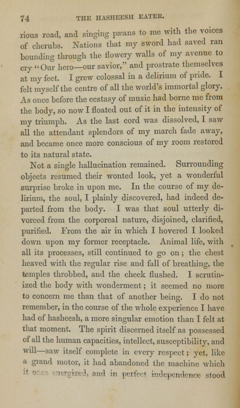 rious road, and singing paeans to me with the voices of cherubs. Nations that my sword had saved ran bounding through the flowery walls of my avenue to cry Our hero—our savior, and prostrate themselves at my feet. I grew colossal in a delirium of pride. I felt myself the centre of all the world's immortal glory. As once before the ecstasy of music had borne me from the body, so now I floated out of it in the intensity of my triumph. As the last cord was dissolved, I saw all the attendant splendors of my march fade away, and became once more conscious of my room restored to its natural state. Not a single hallucination remained. Surrounding objects resumed their wonted look, yet a wonderful surprise broke in upon me. In the course of my de- lirium, the soul, I plainly discovered, had indeed de- parted from the body. I was that soul utterly di- vorced from the corporeal nature, disjoined, clarified, purified. From the air in which I hovered I looked down upon my former receptacle. Animal life, with all its processes, still continued to go on; the chest heaved with the regular rise and fall of breathing, the temples throbbed, and the cheek flushed. I scrutin- ized the body with wonderment; it seemed no more to concern me than that of another being. I do not remember, in the course of the whole experience I have had of hasheesh, a more singular emotion than I felt at that moment. The spirit discerned itself as possessed of all the human capacities, intellect, susceptibility, and will—saw itself complete in every respect; yet, like a grand motor, it had abandoned the machine which and in perfect independence stood