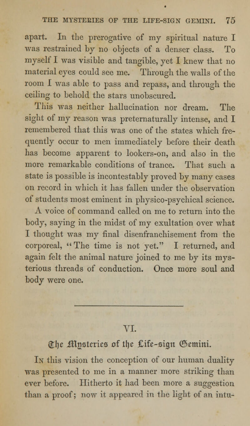 apart. In the prerogative of my spiritual nature I was restrained by no objects of a denser class. To myself I was visible and tangible, yet I knew that no material eyes could see me. Through the Avails of the room I was able to pass and repass, and through the ceiling to behold the stars unobscured. This was neither hallucination nor dream. The sight of my reason was preternaturally intense, and I remembered that this was one of the states which fre- quently occur to men immediately before their death has become apparent to lookers-on, and also in the more remarkable conditions of trance. That such a state is possible is incontestably proved by many cases on record in Avhich it has fallen under the observation of students most eminent in physico-psychical science. A voice of command called on me to return into the body, saying in the midst of my exultation over what I thought was my final disenfranchisement from the corporeal, The time is not yet. I returned, and again felt the animal nature joined to me by its mys- terious threads of conduction. Once more soul and body were one. VI. &he Jlljistcrics of the Cife-sigu (Gemini. In this vision the conception of our human duality was presented to me in a manner more striking than ever before. Hitherto it had been more a suggestion than a proof; now it appeared in the light of an intu-