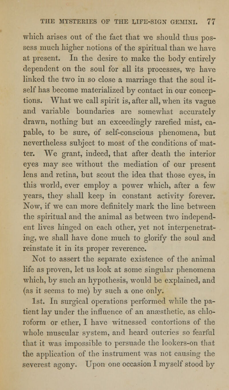 which arises out of the fact that we should thus pos- sess much higher notions of the spiritual than we have at present. In the desire to make the body entirely dependent on the soul for all its processes, we have linked the two in so close a marriage that the soul it- self has become materialized by contact in our concep- tions. What we call spirit is, after all, when its vague and variable boundaries are somewhat accurately drawn, nothing but an exceedingly rarefied mist, ca- pable, to be sure, of self-conscious phenomena, but nevertheless subject to most of the conditions of mat- ter. We grant, indeed, that after death the interior eyes may see without the mediation of our present lens and retina, but scout the idea that those eyes, in this world, ever employ a power which, after a few years, they shall keep in constant activity forever. Now, if we can more definitely mark the line between the spiritual and the animal as between two independ- ent lives hinged on each other, yet not interpenetrat- ing, we shall have done much to glorify the soul and reinstate it in its proper reverence. Not to assert the separate existence of the animal life as proven, let us look at some singular phenomena which, by such an hypothesis, would be explained, and (as it seems to me) by such a one only. 1st. In surgical operations performed while the pa- tient lay under the influence of an anaesthetic, as chlo- roform or ether, I have witnessed contortions of the whole muscular system, and heard outcries so fearful that it was impossible to persuade the lookers-on that the application of the instrument was not causing the severest agony. Upon one occasion I myself stood by