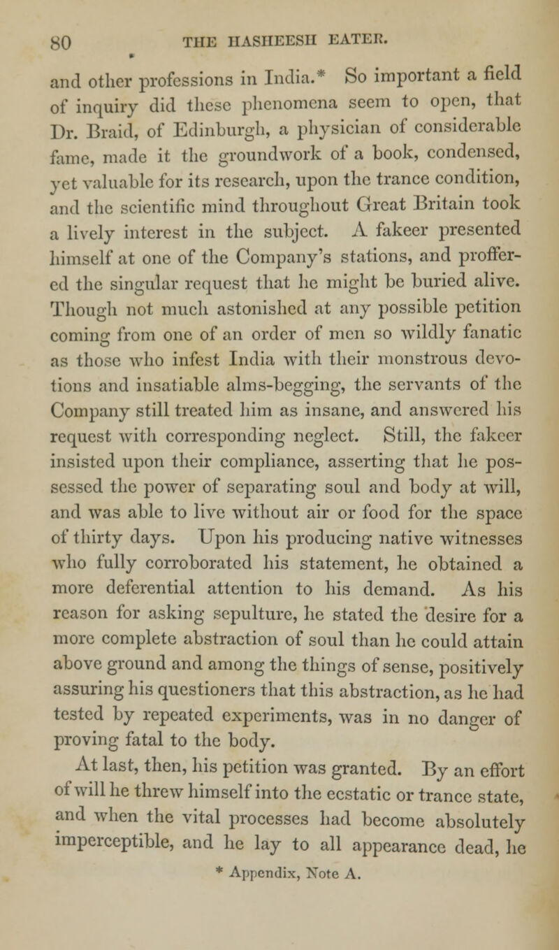 « and other professions in India.* So important a field of inquiry did these phenomena seem to open, that Dr. Braid, of Edinburgh, a physician of considerable fame, made it the groundwork of a book, condensed, yet valuable for its research, upon the trance condition, and the scientific mind throughout Great Britain took a lively interest in the subject. A fakeer presented himself at one of the Company's stations, and proffer- ed the singular request that he might be buried alive. Though not much astonished at any possible petition coming from one of an order of men so wildly fanatic as those who infest India with their monstrous devo- tions and insatiable alms-begging, the servants of the Company still treated him as insane, and answered his request with corresponding neglect. Still, the fakeer insisted upon their compliance, asserting that he pos- sessed the power of separating soul and body at will, and was able to live without air or food for the space of thirty days. Upon his producing native witnesses who fully corroborated his statement, he obtained a more deferential attention to his demand. As his reason for asking sepulture, he stated the desire for a more complete abstraction of soul than he could attain above ground and among the things of sense, positively assuring his questioners that this abstraction, as he had tested by repeated experiments, was in no danger of proving fatal to the body. At last, then, his petition was granted. By an effort of will he threw himself into the ecstatic or trance state, and when the vital processes had become absolutely imperceptible, and he lay to all appearance dead, he * Appendix, Note A.