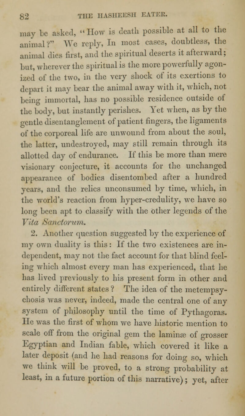 may be asked, How is death possible at all to the animal ? We reply, In most cases, doubtless, the animal dies first, and the spiritual deserts it afterward; but, wherever the spiritual is the more powerfully agon- ized of the two, in the very shock of its exertions to depart it may bear the animal away with it, which, not being immortal, has no possible residence outside of the body, but instantly perishes. Yet when, as by the gentle disentanglement of patient fingers, the ligaments of the corporeal life arc unwound from about the soul, the latter, undestroyed, may still remain through its allotted day of endurance. If this be more than mere visionary conjecture, it accounts for the unchanged appearance of bodies disentombed after a hundred years, and the relics unconsumed by time, which, in the world's reaction from hyper-credulity, we have so long been apt to classify with the other legends of the I ita Sanctorum. 2. Another question suggested by the experience of my own duality is this: If the two existences arc in- dependent, may not the fact account for that blind feel- ing which almost every man has experienced, that he has lived previously to his present form in other and entirely different states ? The idea of the metempsy- chosis was never, indeed, made the central one of any system of philosophy until the time of Pythagoras. He was the first of whom we have historic mention to scale off from the original gem the laminae of grosser Egyptian and Indian fable, which covered it like a later deposit (and he had reasons for doing so, which we think will be proved, to a strong probability at least, in a future portion of this narrative); yet, after