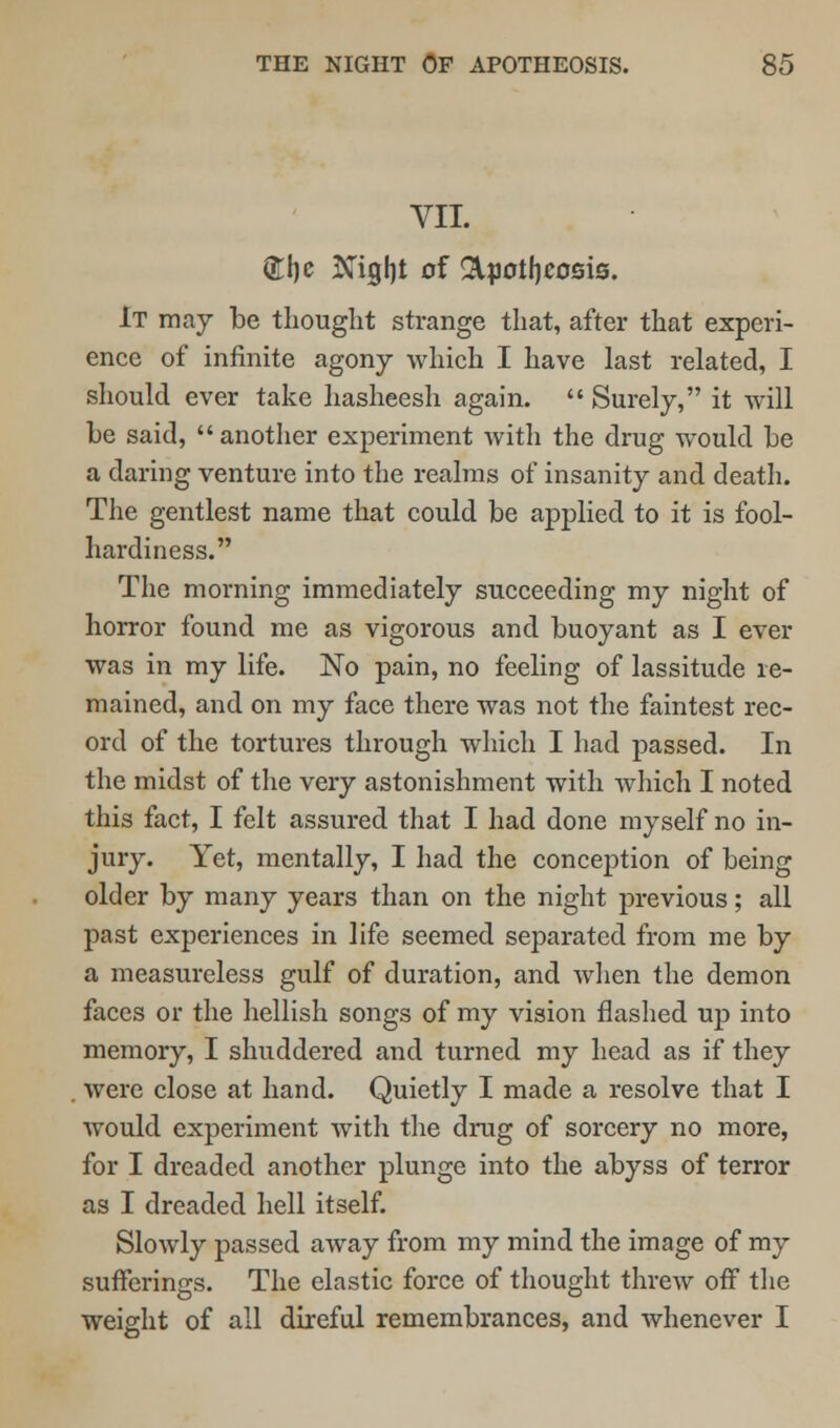 VII. £he Night of Apotheosis. It may be thought strange that, after that experi- ence of infinite agony which I have last related, I should ever take hasheesh again.  Surely, it will be said, another experiment with the drug would be a daring venture into the realms of insanity and death. The gentlest name that could be applied to it is fool- hardiness. The morning immediately succeeding my night of horror found me as vigorous and buoyant as I ever was in my life. No pain, no feeling of lassitude re- mained, and on my face there was not the faintest rec- ord of the tortures through which I had passed. In the midst of the very astonishment with which I noted this fact, I felt assured that I had done myself no in- jury. Yet, mentally, I had the conception of being older by many years than on the night previous; all past experiences in life seemed separated from me by a measureless gulf of duration, and when the demon faces or the hellish songs of my vision flashed up into memory, I shuddered and turned my head as if they were close at hand. Quietly I made a resolve that I would experiment with the drug of sorcery no more, for I dreaded another plunge into the abyss of terror as I dreaded hell itself. Slowly passed away from my mind the image of my sufferings. The elastic force of thought threw off the weight of all direful remembrances, and whenever I