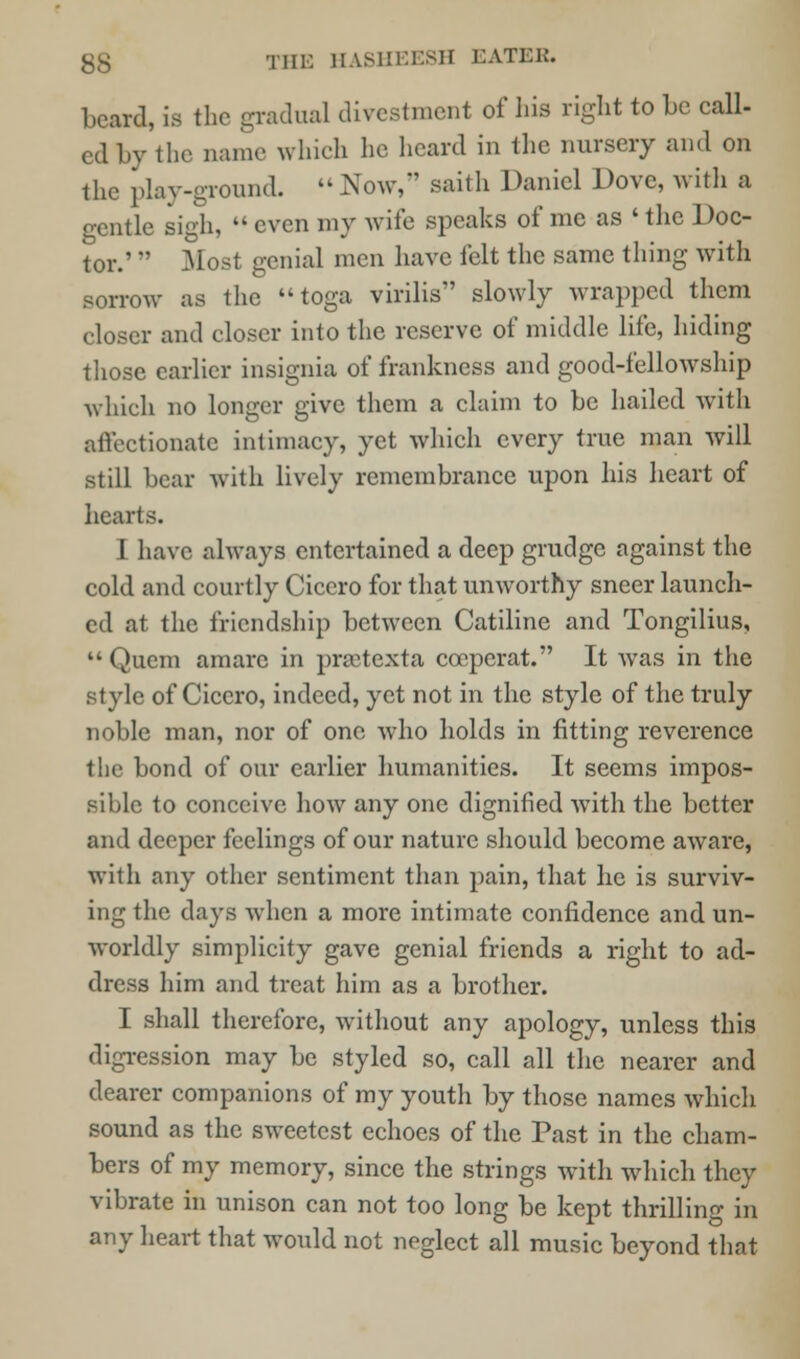 beard, is the gradual divestment of his right to be call- ed by the name which he heard in the nursery and on the play-ground.  Now,' saith Daniel Dove, with a gentle sigh,  even my wife speaks of mc as ' the Doc- tor.'  Most genial men have felt the same thing with sorrow as the toga virilis slowly wrapped them closer and closer into the reserve of middle life, hiding those earlier insignia of frankness and good-fellowship which no longer give them a claim to be hailed with affectionate intimacy, yet which every true man will still bear with lively remembrance upon his heart of hearts. I have always entertained a deep grudge against the cold and courtly Cicero for that unworthy sneer launch- ed at the friendship between Catiline and Tongilius,  Quern amarc in praitexta ccepcrat. It was in the style of Cicero, indeed, yet not in the style of the truly noble man, nor of one who holds in fitting reverence the bond of our earlier humanities. It seems impos- sible to conceive how any one dignified with the better and deeper feelings of our nature should become aware, with any other sentiment than pain, that he is surviv- ing the days when a more intimate confidence and un- worldly simplicity gave genial friends a right to ad- dress him and treat him as a brother. I shall therefore, without any apology, unless this digression may be styled so, call all the nearer and dearer companions of my youth by those names which sound as the sweetest echoes of the Past in the cham- bers of my memory, since the strings with which they vibrate in unison can not too long be kept thrilling in any heart that would not neglect all music beyond that