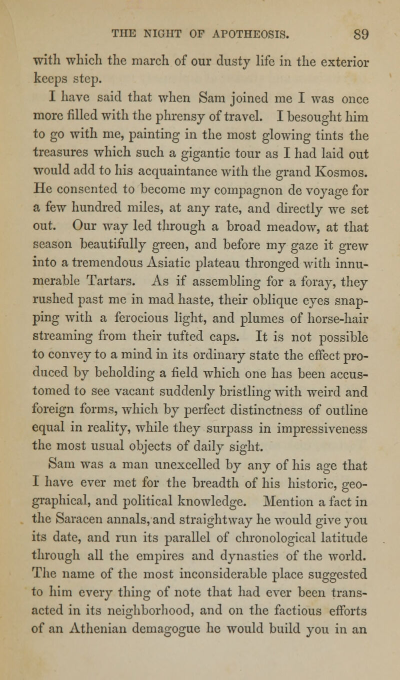 with which the march of our dusty life in the exterior keeps step. I have said that when Sam joined me I was once more filled with the phrensy of travel. I besought him to go with me, painting in the most glowing tints the treasures which such a gigantic tour as I had laid out would add to his acquaintance with the grand Kosmos. He consented to become my compagnon de voyage for a few hundred miles, at any rate, and directly we set out. Our way led through a broad meadow, at that season beautifully green, and before my gaze it grew into a tremendous Asiatic plateau thronged with innu- merable Tartars. As if assembling for a foray, they rushed past me in mad haste, their oblique eyes snap- ping with a ferocious light, and plumes of horse-hair streaming from their tufted caps. It is not possible to convey to a mind in its ordinary state the effect pro- duced by beholding a field which one has been accus- tomed to see vacant suddenly bristling with weird and foreign forms, which by perfect distinctness of outline equal in reality, while they surpass in impressiveness the most usual objects of daily sight. Sam was a man unexcelled by any of his age that I have ever met for the breadth of his historic, geo- graphical, and political knowledge. Mention a fact in the Saracen annals, and straightway he would give you its date, and run its parallel of chronological latitude through all the empires and dynasties of the world. The name of the most inconsiderable place suggested to him every thing of note that had ever been trans- acted in its neighborhood, and on the factious efforts of an Athenian demagogue he would build you in an