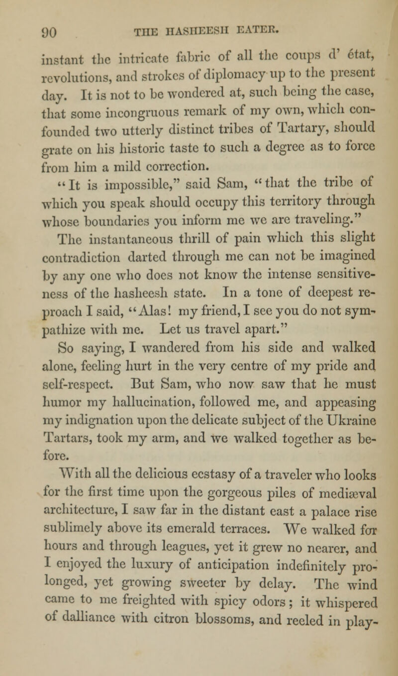 instant the intricate fabric of all the coups d' Stat, revolutions, and strokes of diplomacy up to the present day. It is not to be wondered at, such being the case, that some incongruous remark of my own, which con- founded two utterly distinct tribes of Tartary, should grate on his historic taste to such a degree as to force from him a mild correction.  It is impossible, said Sam,  that the tribe of which you speak should occupy this territory through whose boundaries you inform me we are traveling. The instantaneous thrill of pain which this slight contradiction darted through me can not be imagined by any one who does not know the intense sensitive- ness of the hasheesh state. In a tone of deepest re- proach I said, Alas! my friend, I see you do not sym- pathize with me. Let us travel apart. So saying, I wandered from his side and walked alone, feeling hurt in the very centre of my pride and self-respect. But Sam, who now saw that he must humor my hallucination, followed me, and appeasing my indignation upon the delicate subject of the Ukraine Tartars, took my arm, and we walked together as be- fore. With all the delicious ecstasy of a traveler who looks for the first time upon the gorgeous piles of mediaeval architecture, I saw far in the distant east a palace rise sublimely above its emerald terraces. We walked for hours and through leagues, yet it grew no nearer, and I enjoyed the luxury of anticipation indefinitely pro- longed, yet growing sweeter by delay. The wind came to me freighted with spicy odors; it whispered of dalliance with citron blossoms, and reeled in play-