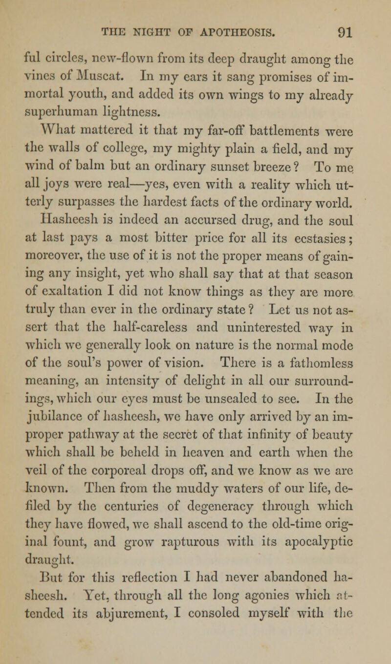 ful circles, new-flown from its deep draught among the vines of Muscat. In my ears it sang promises of im- mortal youth, and added its own wings to my already superhuman lightness. What mattered it that my far-off battlements were the walls of college, my mighty plain a field, and my wind of balm but an ordinary sunset breeze ? To me all joys were real—yes, even with a reality which ut- terly surpasses the hardest facts of the ordinary world. Hasheesh is indeed an accursed drug, and the soul at last pays a most bitter price for all its ecstasies; moreover, the use of it is not the proper means of gain- ing any insight, yet who shall say that at that season of exaltation I did not know things as they are more truly than ever in the ordinary state ? Let us not as- sert that the half-careless and uninterested way in which we generally look on nature is the normal mode of the soul's power of vision. There is a fathomless meaning, an intensity of delight in all our surround- ings, which our eyes must be unsealed to see. In the jubilance of hasheesh, we have only arrived by an im- proper pathway at the secret of that infinity of beauty which shall be beheld in heaven and earth when the veil of the corporeal drops off, and we know as we are known. Then from the muddy waters of our life, de- filed by the centuries of degeneracy through which they have flowed, we shall ascend to the old-time orig- inal fount, and grow rapturous with its apocalyptic draught. But for this reflection I had never abandoned ha- sheesh. Yet, through all the long agonies which at- tended its abjurcment, I consoled myself with the