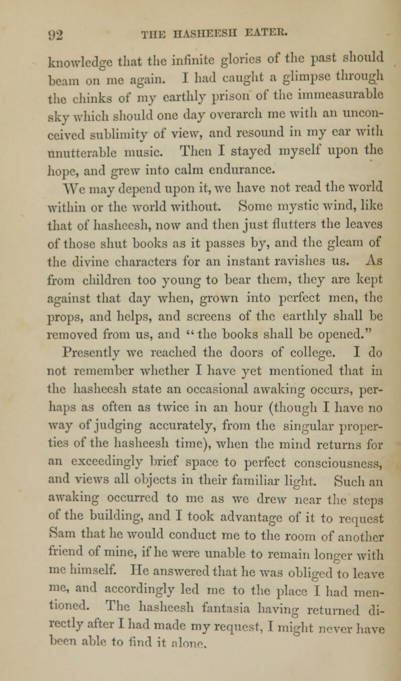 knowledge that the infinite glories of the past should beam on me again. I had caught a glimpse through the chinks of my earthly prison of the immeasurable sky which should one day overarch me with an uncon- ceived sublimity of view, and resound in my car with unutterable music. Then I stayed myself upon the hope, and grew into calm endurance. We may depend upon it, we have not read the world within or the world without. Some mystic wind, like that of hasheesh, now and then just flutters the leaves of those shut books as it passes by, and the gleam of the divine characters for an instant ravishes us. As from children too young to bear them, they arc kept against that day when, grown into perfect men, the props, and helps, and screens of the earthly shall be removed from us, and the books shall be opened. Presently we reached the doors of college. I do not remember whether I have yet mentioned that in the hasheesh state an occasional awaking occurs, per- haps as often as twice in an hour (though I have no way of judging accurately, from the singular proper- tics of the hasheesh time), when the mind returns for an exceedingly brief space to perfect consciousness, and views all objects in their familiar light. Such an awaking occurred to me as we drew near the steps of the building, and I took advantage of it to request Sam that he would conduct me to the room of another friend of mine, if he were unable to remain longer with me himself. He answered that he was obliged to leave me, and accordingly led me to the place I had men- tioned. The hasheesh fantasia having returned di- rectly after I had made my request, T might never have boon able to find it alone.