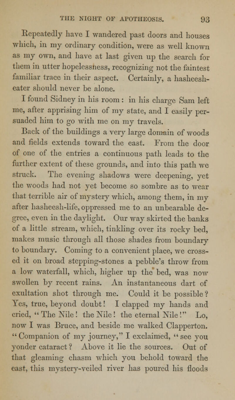 Repeatedly have I wandered past doors and houses which, in my ordinary condition, were as well known as my own, and have at last given up the search for them in utter hopelessness, recognizing not the faintest familiar trace in their aspect. Certainly, a hasheesh- eater should never he alone. I found Sidney in his room : in his charge Sam left me, after apprising him of my state, and I easily per- suaded him to go with me on my travels. Back of the buildings a very large domain of woods and fields extends toward the east. From the door of one of the entries a continuous path leads to the further extent of these grounds, and into this path we struck. The evening shadows were deepening, yet the woods had not yet become so sombre as to wear that terrible air of mystery which, among them, in my after hasheesh-life, oppressed me to an unbearable de- gree, even in the daylight. Our way skirted the banks of a little stream, which, tinkling over its rocky bed, makes music through all those shades from boundary to boundary. Coming to a convenient place, we cross- ed it on broad stepping-stones a pebble's throw from a low waterfall, which, higher up the bed, was now swollen by recent rains. An instantaneous dart of exultation shot through me. Could it be possible? Yes, true, beyond doubt! I clapped my hands and cried,  The Nile ! the Nile! the eternal Nile! Lo, now I was Bruce, and beside me walked Clapperton.  Companion of my journey, I exclaimed,  see you yonder cataract ? Above it lie the sources. Out of that gleaming chasm which you behold toward the east, this mystery-veiled river has poured his floods