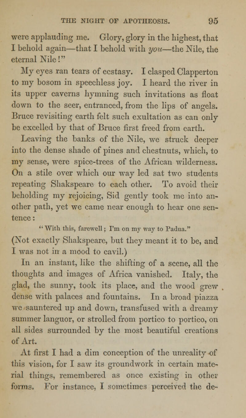 were applauding me. Glory, glory in the highest, that I behold again—that I behold with you—the Nile, the eternal Nile! My eyes ran tears of ecstasy. I clasped Clapperton to my bosom in speechless joy. I heard the river in its upper caverns hymning such invitations as float down to the seer, entranced, from the lips of angels. Bruce revisiting earth felt such exultation as can only be excelled by that of Bruce first freed from earth. Leaving the banks of the Nile, we struck deeper into the dense shade of pines and chestnuts, which, to my sense, were spice-trees of the African wilderness. On a stile over which our way led sat two students repeating Shakspeare to each other. To avoid their beholding my rejoicing, Sid gently took me into an- other path, yet we came near enough to hear one sen- tence :  With this, farewell; I'm on my way to Padua. (Not exactly Shakspeare, but they meant it to be, and I was not in a mood to cavil.) In an instant, like the shifting of a scene, all the thoughts and images of Africa vanished. Italy, the glad, the sunny, took its place, and the Avood grew dense witli palaces and fountains. In a broad piazza avc sauntered up and down, transfused with a dreamy summer languor, or strolled from portico to portico, on all sides surrounded by the most beautiful creations of Art. At first I had a dim conception of the unreality of this vision, for I saw its groundwork in certain mate- rial things, remembered as once existing in other forms. For instance, I sometimes perceived the de-