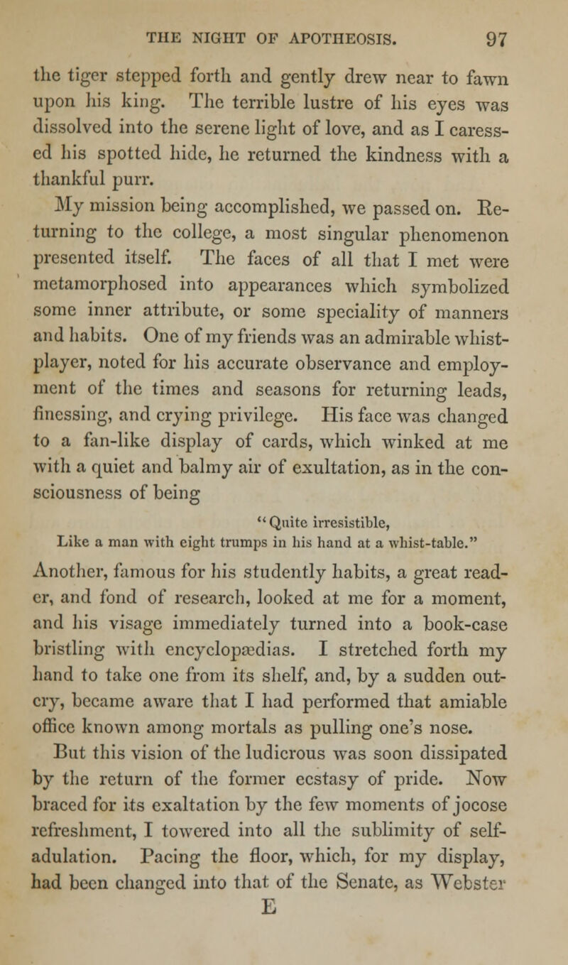 the tiger stepped forth and gently drew near to fawn upon his king. The terrible lustre of his eyes was dissolved into the serene light of love, and as I caress- ed his spotted hide, he returned the kindness with a thankful purr. My mission being accomplished, we passed on. Re- turning to the college, a most singular phenomenon presented itself. The faces of all that I met were metamorphosed into appearances which symbolized some inner attribute, or some speciality of manners and habits. One of my friends was an admirable whist- player, noted for his accurate observance and employ- ment of the times and seasons for returning leads, finessing, and crying privilege. His face was changed to a fan-like display of cards, which winked at me with a quiet and balmy air of exultation, as in the con- sciousness of being Quite irresistible, Like a man with eight trumps in his hand at a whist-table. Another, famous for his studently habits, a great read- er, and fond of research, looked at me for a moment, and his visage immediately turned into a book-case bristling with encyclopaedias. I stretched forth my hand to take one from its shelf, and, by a sudden out- cry, became aware that I had performed that amiable office known among mortals as pulling one's nose. But this vision of the ludicrous was soon dissipated by the return of the former ecstasy of pride. Now braced for its exaltation by the few moments of jocose refreshment, I towered into all the sublimity of self- adulation. Pacing the floor, which, for my display, had been changed into that of the Senate, as Webster E