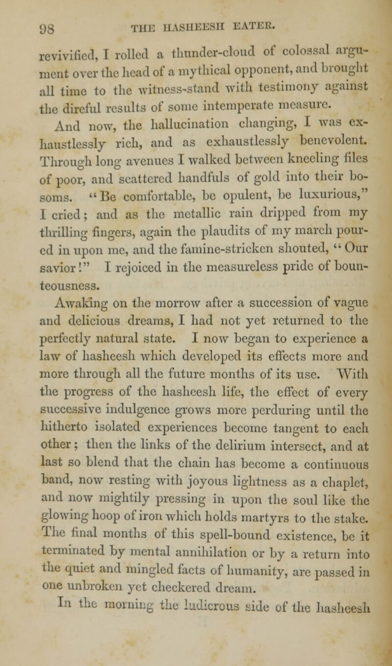 revivified, I rolled a thunder-cloud of colossal argu- ment over the head of a mythical opponent, and brought all time to the witness-stand with testimony against the direful results of some intemperate measure. And now, the hallucination changing, I was ex- haustlessly rich, and as cxhaustlessly benevolent. Through long avenues I walked between kneeling tiles of poor, and scattered handfuls of gold into their bo- soms. Be comfortable, be opulent, be luxurious, I cried; and as the metallic rain dripped from my thrilling fingers, again the plaudits of my march pour- ed in upon mc, and the famine-stricken shouted,  Our savior! I rejoiced in the measureless pride of boun- teousness. Awaking on the morrow after a succession of vague and delicious dreams, I had not yet returned to the perfectly natural state. I now began to experience a law of hasheesh which developed its effects more and more through all the future months of its use. With the progress of the hasheesh life, the effect of every successive indulgence grows more perduring until the hitherto isolated experiences become tangent to each other; then the links of the delirium intersect, and at last so blend that the chain has become a continuous band, now resting with joyous lightness as a chaplct, and now mightily pressing in upon the soul like the glowing hoop of iron which holds martyrs to the stake. The final months of this spell-bound existence, be it terminated by mental annihilation or by a return into the quiet and mingled facts of humanity, are passed in one unbroken yet checkered dream. In the morning the ludicrous side of the hasheesh