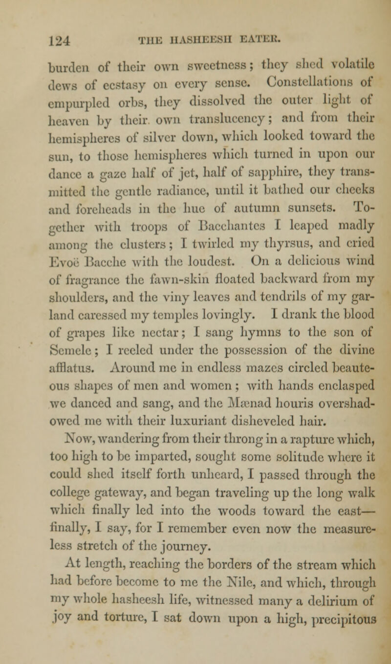 burden of their own sweetness; they shed volatile dews of ecstasy on every sense. Constellation empurpled orbs, they dissolved the outer light of heaven by their own transluccncy; and from their hemispheres of silver down, which looked toward the sun, to those hemispheres which turned in upon our dance, a gaze half of jet, half of sapphire, they trans- mitted the gentle radiance, until it bathed our cheeks and foreheads in the hue of autumn sunsets. To- gether with troops of Bacchantes I leaped madly among the clusters; I twirled my thyrsus, and cried Evoe Bacche with the loudest. On a delicious wind of fragrance the fawn-skin floated backward from my shoulders, and the viny leaves and tendrils of my gar- land caressed my temples lovingly. I drank the blood of grapes like nectar; I sang hymns to the son of Scmele; I reeled under the possession of the divine afflatus. Around me in endless mazes circled beaute- ous shapes of men and women ; with hands enclasped we danced and sang, and the Maenad houris overshad- owed me with their luxuriant disheveled hair. Now, wandering from their throng in a rapture which, too high to be imparted, sought some solitude where it could shed itself forth unheard, I passed through the college gateway, and began traveling up the long walk which finally led into the woods toward the east— finally, I say, for I remember even now the measure- less stretch of the journey. At length, reaching the borders of the stream which had before become to me the Nile, and which, through my whole hasheesh life, witnessed many a delirium of joy and torture, I sat down upon a high, precipitous