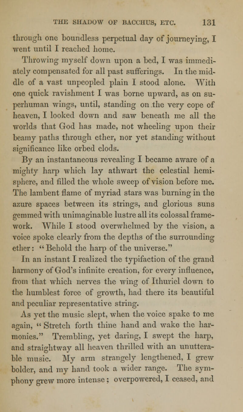 through one boundless perpetual day of journeying, I went until I reached home. Throwing myself down upon a bed, I was immedi- ately compensated for all past sufferings. In the mid- dle of a vast unpeopled plain I stood alone. With one quick ravishment I was borne upward, as on su- perhuman wings, until, standing on the very cope of heaven, I looked down and saw beneath me all the worlds that God has made, not wheeling upon their beamy paths through ether, nor yet standing without significance like orbed clods. By an instantaneous revealing I became aware of a mighty harp which lay athwart the celestial hernia sphere, and filled the whole sweep of vision before me. The lambent flame of myriad stars was burning in the azure spaces between its strings, and glorious suns gemmed with unimaginable lustre all its colossal frame- work. While I stood overwhelmed by the vision, a voice spoke clearly from the depths of the surrounding ether: Behold the harp of the universe. In an instant I realized the typifaction of the grand harmony of God's infinite creation, for every influence, from that which nerves the wing of Ithuriel down to the humblest force of growth, had there its beautiful and peculiar representative string. As yet the music slept, when the voice spake to me again,  Stretch forth thine hand and wake the har- monies. Trembling, yet daring, I swept the harp, and straightway all heaven thrilled with an unuttera- ble music. My arm strangely lengthened, I grew bolder, and my hand took a wider range. The sym- phony grew more intense; overpowered, I ceased, and