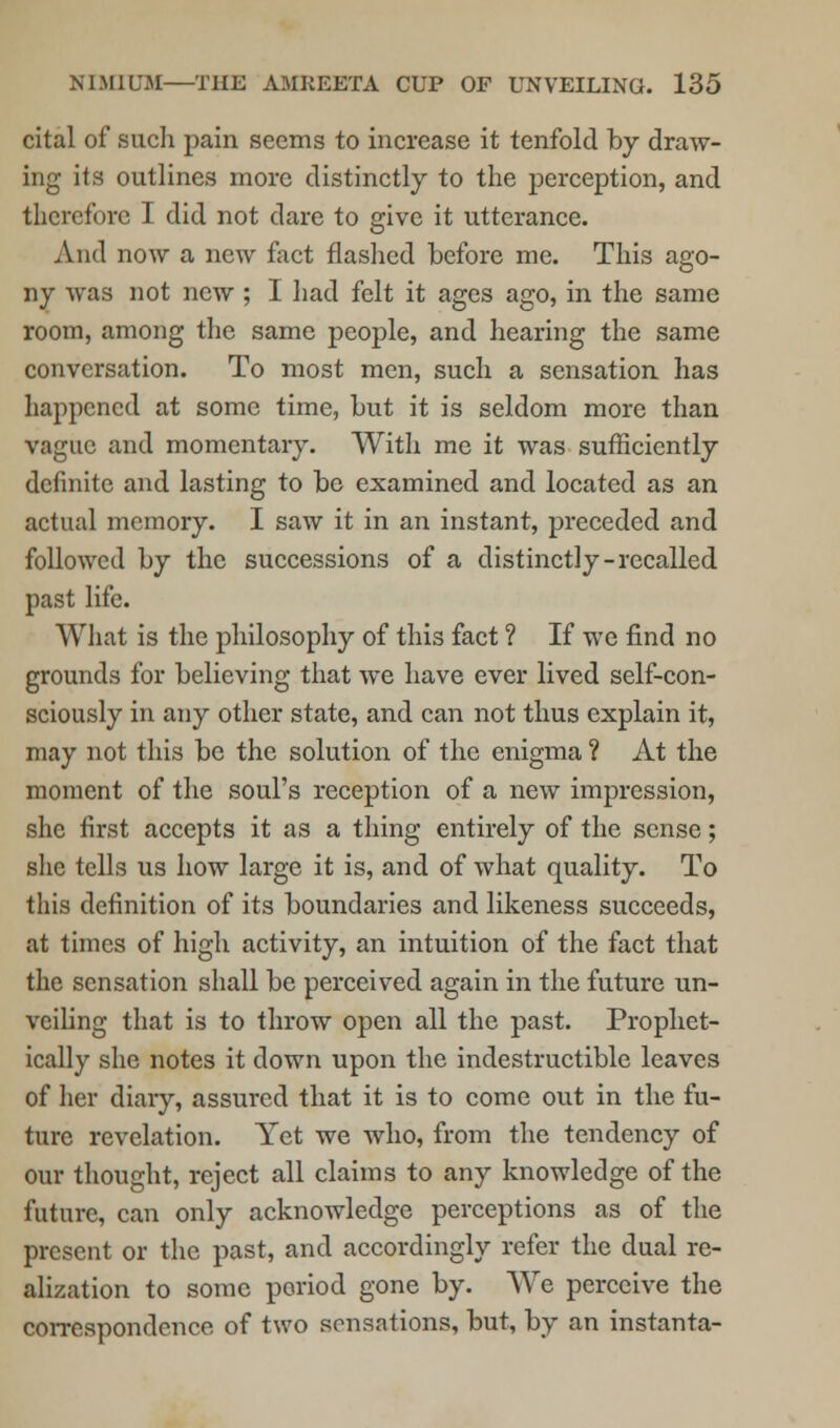 cital of such pain seems to increase it tenfold by draw- ing its outlines more distinctly to the perception, and therefore I did not dare to give it utterance. And now a new fact flashed before me. This ago- ny was not new ; I had felt it ages ago, in the same room, among the same people, and hearing the same conversation. To most men, such a sensation has happened at some time, but it is seldom more than vague and momentary. With me it was sufficiently definite and lasting to be examined and located as an actual memory. I saw it in an instant, preceded and followed by the successions of a distinctly-recalled past life. What is the philosophy of this fact ? If we find no grounds for believing that we have ever lived self-con- sciously in any other state, and can not thus explain it, may not this be the solution of the enigma ? At the moment of the soul's reception of a new impression, she first accepts it as a thing entirely of the sense; she tells us how large it is, and of what quality. To this definition of its boundaries and likeness succeeds, at times of high activity, an intuition of the fact that the sensation shall be perceived again in the future un- veiling that is to throw open all the past. Prophet- ically she notes it down upon the indestructible leaves of her diary, assured that it is to come out in the fu- ture revelation. Yet we who, from the tendency of our thought, reject all claims to any knowledge of the future, can only acknowledge perceptions as of the present or the past, and accordingly refer the dual re- alization to some period gone by. We perceive the correspondence of two sensations, but, by an instanta-