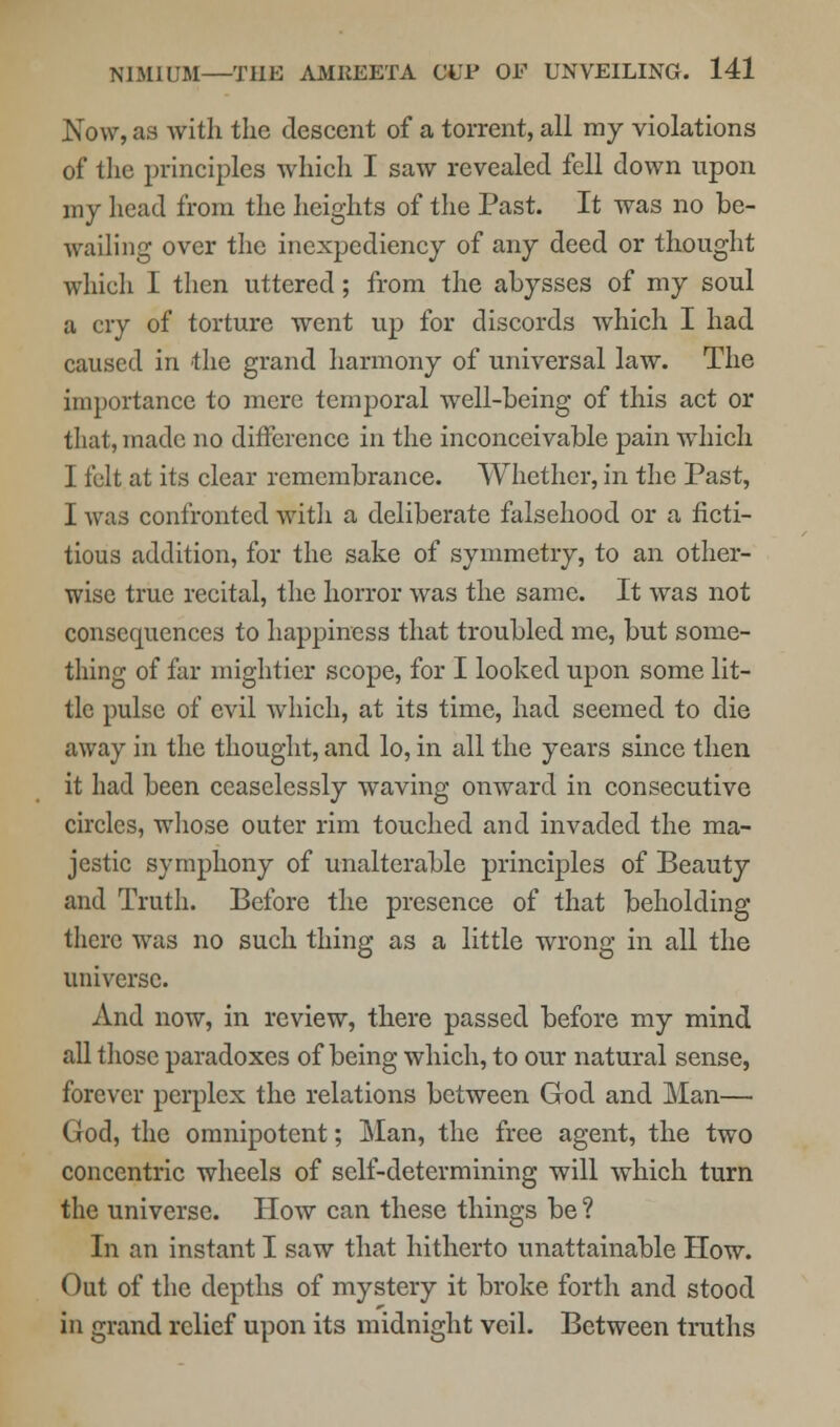 Now, as with the descent of a torrent, all my violations of the principles which I saw revealed fell down upon my head from the heights of the Past. It was no be- wailing over the inexpediency of any deed or thought which I then uttered; from the abysses of my soul a cry of torture went up for discords which I had caused in the grand harmony of universal law. The importance to mere temporal well-being of this act or that, made no difference in the inconceivable pain which I felt at its clear remembrance. Whether, in the Past, I was confronted with a deliberate falsehood or a ficti- tious addition, for the sake of symmetry, to an other- wise true recital, the horror was the same. It was not consequences to happiness that troubled me, but some- thing of far mightier scope, for I looked upon some lit- tle pulse of evil which, at its time, had seemed to die away in the thought, and lo, in all the years since then it had been ceaselessly waving onward in consecutive circles, whose outer rim touched and invaded the ma- jestic symphony of unalterable principles of Beauty and Truth. Before the presence of that beholding there was no such thing as a little wrong in all the universe. And now, in review, there passed before my mind all those paradoxes of being which, to our natural sense, forever perplex the relations between God and Man— God, the omnipotent; Man, the free agent, the two concentric wheels of self-determining will which turn the universe. How can these things be ? In an instant I saw that hitherto unattainable How. Out of the depths of mystery it broke forth and stood in grand relief upon its midnight veil. Between truths