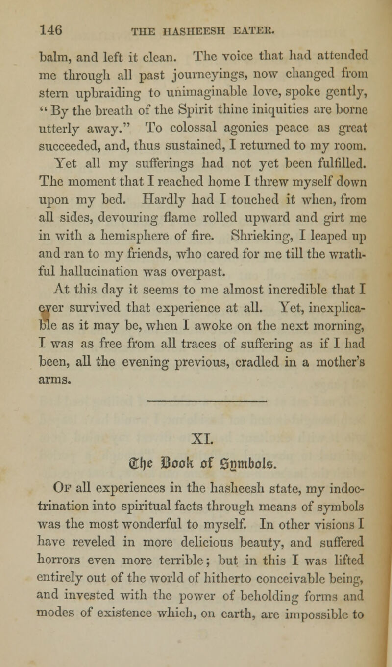 balm, and left it clean. The voice that had attended me through all past journeyings, now changed from stern upbraiding to unimaginable love, spoke gently,  By the breath of the Spirit thine iniquities arc borne utterly away. To colossal agonies peace as great succeeded, and, thus sustained, I returned to my room. Yet all my sufferings had not yet been fulfilled. The moment that I reached home I threw myself down upon my bed. Hardly had I touched it when, from all sides, devouring flame rolled upward and girt me in with a hemisphere of fire. Shrieking, I leaped up and ran to my friends, who cared for me till the wrath- ful hallucination was overpast. At this day it seems to me almost incredible that I eyer survived that experience at all. Yet, inexplica- ble as it may be, when I awoke on the next morning, I was as free from all traces of suffering as if I had been, all the evening previous, cradled in a mother's arms. XL ®he Sook of gnmbols. Op all experiences in the hasheesh state, my indoc- trination into spiritual facts through means of symbols was the most wonderful to myself. In other visions I have reveled in more delicious beauty, and suffered horrors even more terrible; but in this I was lifted entirely out of the world of hitherto conceivable being, and invested with the power of beholding forms and modes of existence which, on earth, arc impossible to