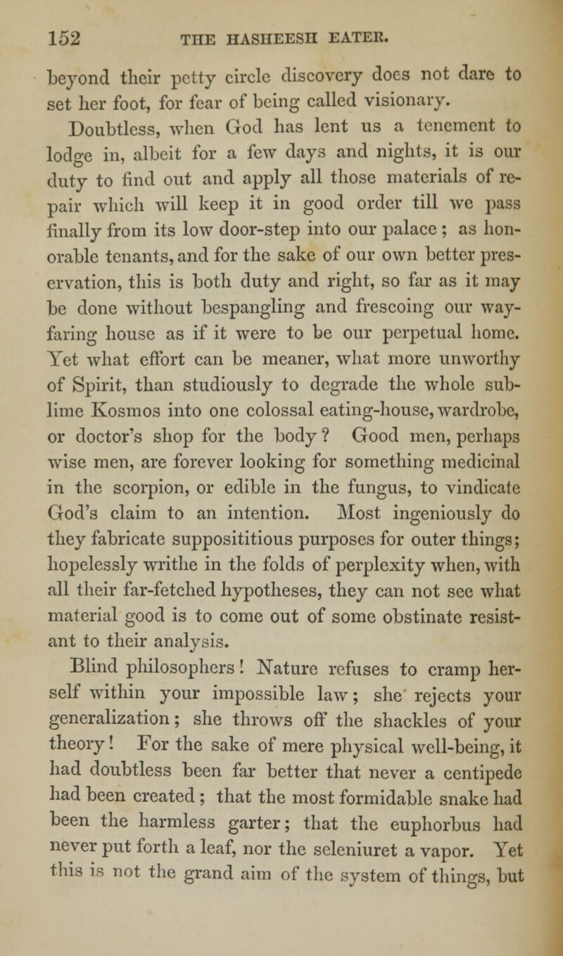 beyond their petty circle discovery does not dare to set her foot, for fear of being called visionary. Doubtless, when God has lent us a tenement to lodge in, albeit for a few days and nights, it is our duty to find out and apply all those materials of re- pair which will keep it in good order till we pass finally from its low door-step into our palace ; as hon- orable tenants, and for the sake of our own better pres- ervation, this is both duty and right, so far as it may be done without bespangling and frescoing our way- faring house as if it were to be our perpetual home. Yet what effort can be meaner, what more unworthy of Spirit, than studiously to degrade the whole sub- lime Kosmos into one colossal eating-house, wardrobe, or doctor's shop for the body ? Good men, perhaps wise men, are forever looking for something medicinal in the scorpion, or edible in the fungus, to vindicate God's claim to an intention. Most ingeniously do they fabricate supposititious purposes for outer things; hopelessly writhe in the folds of perplexity when, with all their far-fetched hypotheses, they can not see what material good is to come out of some obstinate resist- ant to their analysis. Blind philosophers! Nature refuses to cramp her- self within your impossible law; she rejects your generalization; she throws off the shackles of your theory! For the sake of mere physical well-being, it had doubtless been far better that never a centipede had been created ; that the most formidable snake had been the harmless garter; that the euphorbus had never put forth a leaf, nor the seleniuret a vapor. Yet this is not the grand aim of the system of things, but