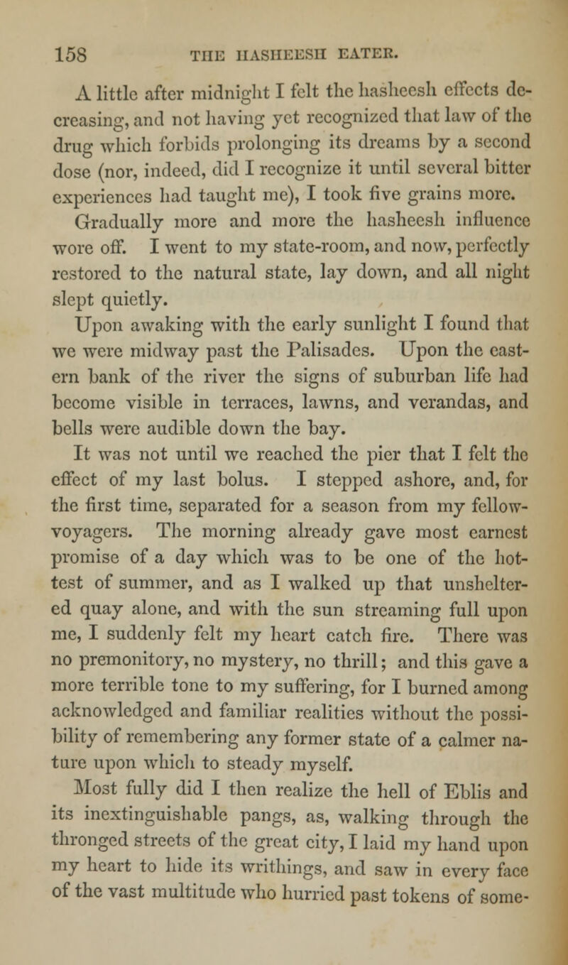 A little after midnight I felt the hasheesh effects de- creasing, and not having yet recognized that law of the drug which forbids prolonging its dreams by a second dose (nor, indeed, did I recognize it until several bitter experiences had taught me), I took five grains more. Gradually more and more the hasheesh influence wore off. I went to my state-room, and now, perfectly restored to the natural state, lay down, and all night slept quietly. Upon awaking with the early sunlight I found that we were midway past the Palisades. Upon the east- ern bank of the river the signs of suburban life had become visible in terraces, lawns, and verandas, and bells were audible down the bay. It was not until we reached the pier that I felt the effect of my last bolus. I stepped ashore, and, for the first time, separated for a season from my fellow- voyagers. The morning already gave most earnest promise of a day which was to be one of the hot- test of summer, and as I walked up that unshelter- ed quay alone, and with the sun streaming full upon me, I suddenly felt my heart catch fire. There was no premonitory, no mystery, no thrill; and this gave a more terrible tone to my suffering, for I burned among acknowledged and familiar realities without the possi- bility of remembering any former state of a calmer na- ture upon which to steady myself. Most fully did I then realize the hell of Eblis and its inextinguishable pangs, as, walking through the thronged streets of the great city, I laid my hand upon my heart to hide its writhings, and saw in every face of the vast multitude who hurried past tokens of some-
